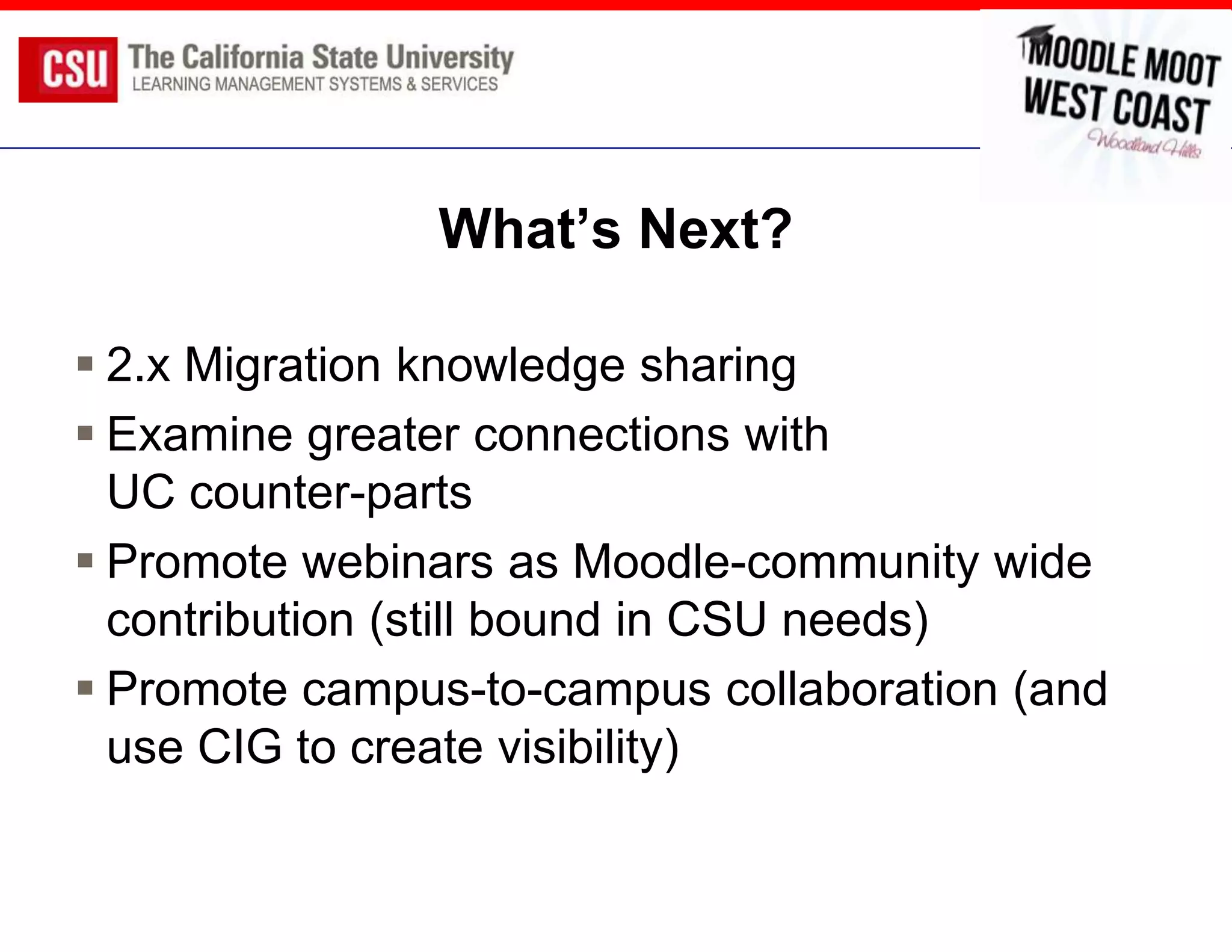 What’s Next?

 2.x Migration knowledge sharing
 Examine greater connections with
  UC counter-parts
 Promote webinars as Moodle-community wide
  contribution (still bound in CSU needs)
 Promote campus-to-campus collaboration (and
  use CIG to create visibility)
 