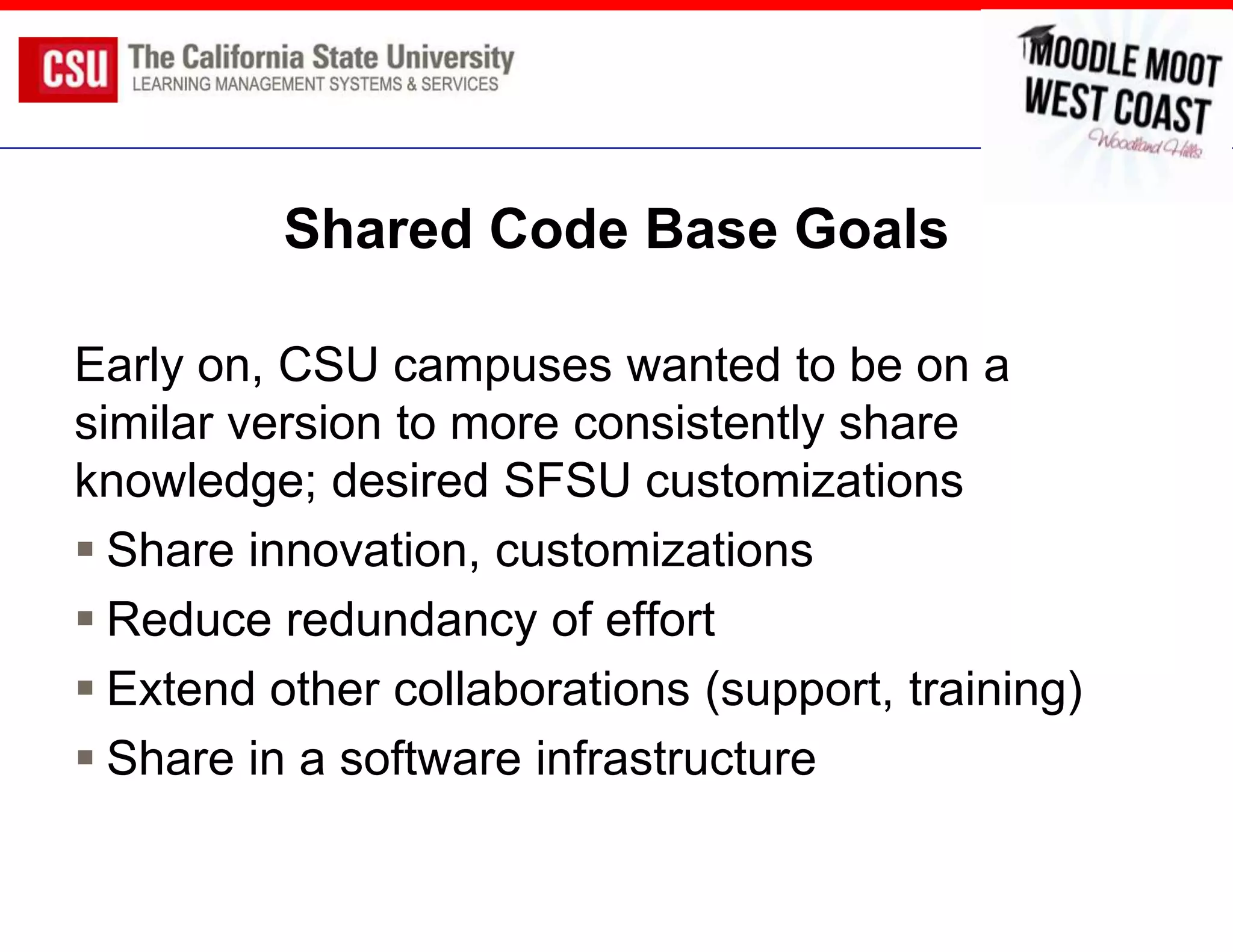 Shared Code Base Goals

Early on, CSU campuses wanted to be on a
similar version to more consistently share
knowledge; desired SFSU customizations
 Share innovation, customizations
 Reduce redundancy of effort
 Extend other collaborations (support, training)
 Share in a software infrastructure
 