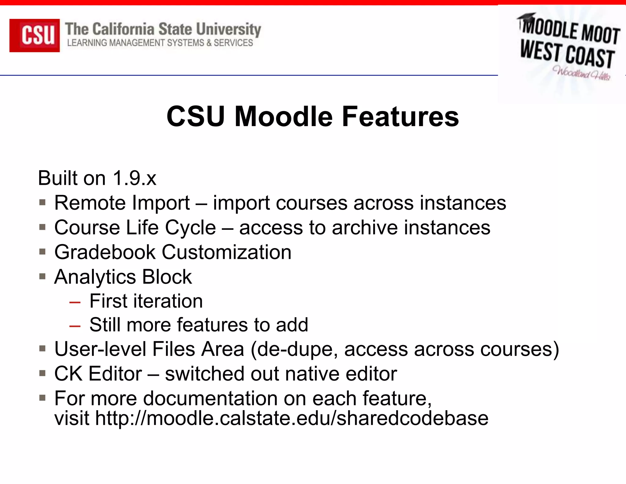 CSU Moodle Features

Built on 1.9.x
 Remote Import – import courses across instances
 Course Life Cycle – access to archive instances
 Gradebook Customization
 Analytics Block
    – First iteration
    – Still more features to add
 User-level Files Area (de-dupe, access across courses)
 CK Editor – switched out native editor
 For more documentation on each feature,
  visit http://moodle.calstate.edu/sharedcodebase
 