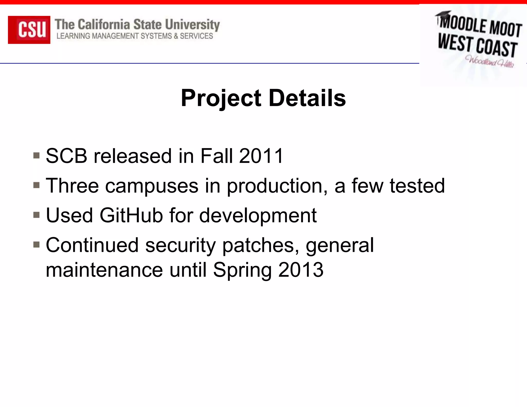 Project Details

 SCB released in Fall 2011
 Three campuses in production, a few tested
 Used GitHub for development
 Continued security patches, general
  maintenance until Spring 2013
 