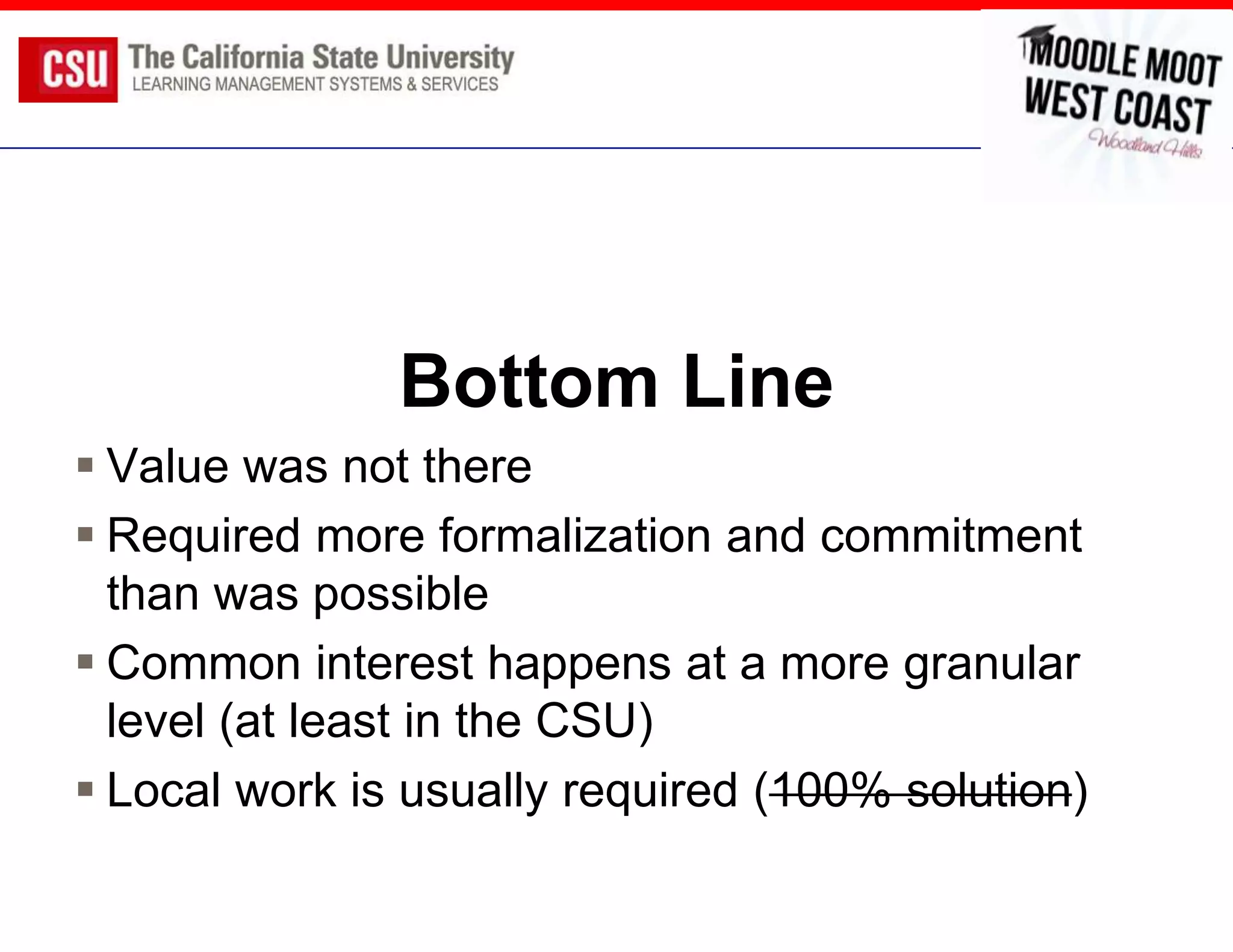 Bottom Line
 Value was not there
 Required more formalization and commitment
  than was possible
 Common interest happens at a more granular
  level (at least in the CSU)
 Local work is usually required (100% solution)
 