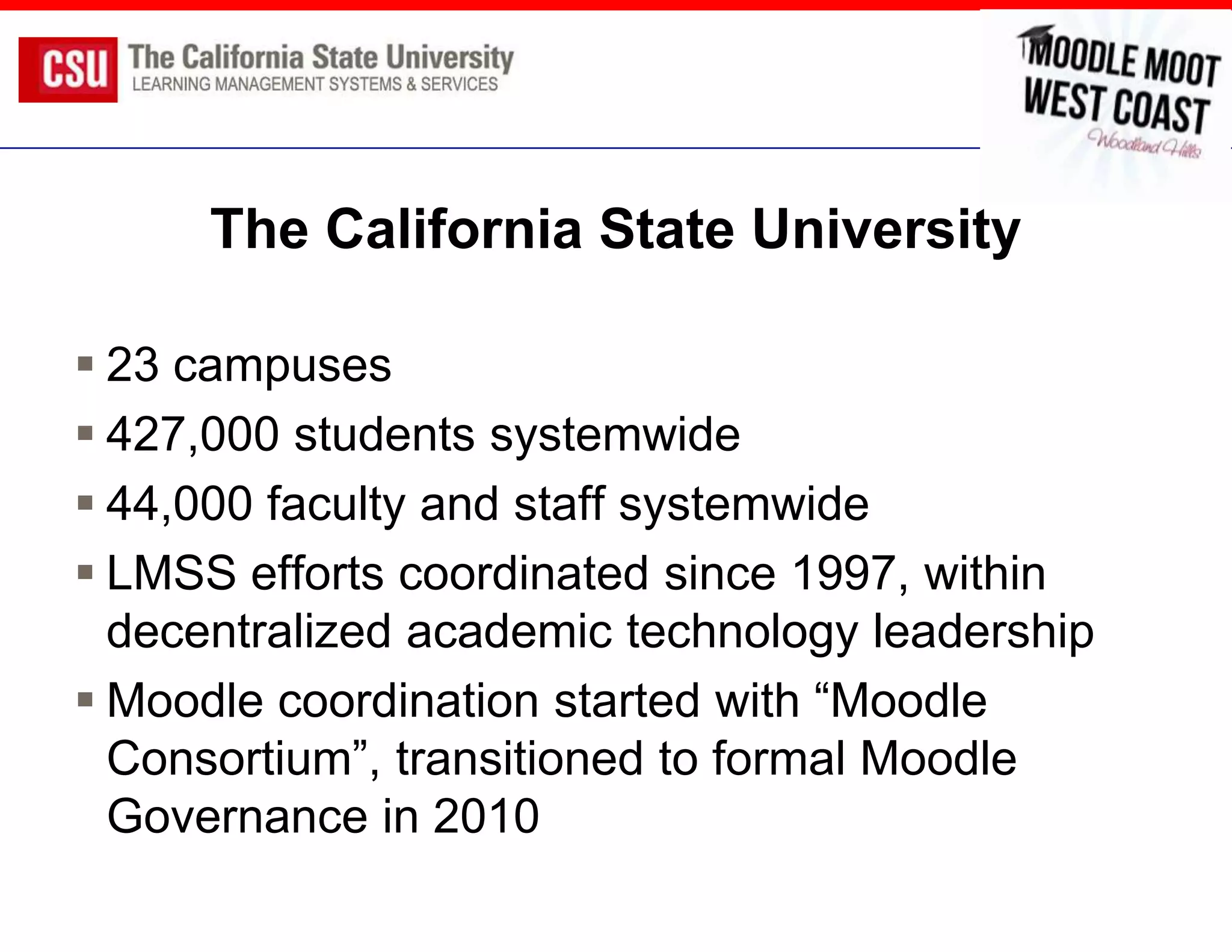 The California State University

 23 campuses
 427,000 students systemwide
 44,000 faculty and staff systemwide
 LMSS efforts coordinated since 1997, within
  decentralized academic technology leadership
 Moodle coordination started with “Moodle
  Consortium”, transitioned to formal Moodle
  Governance in 2010
 