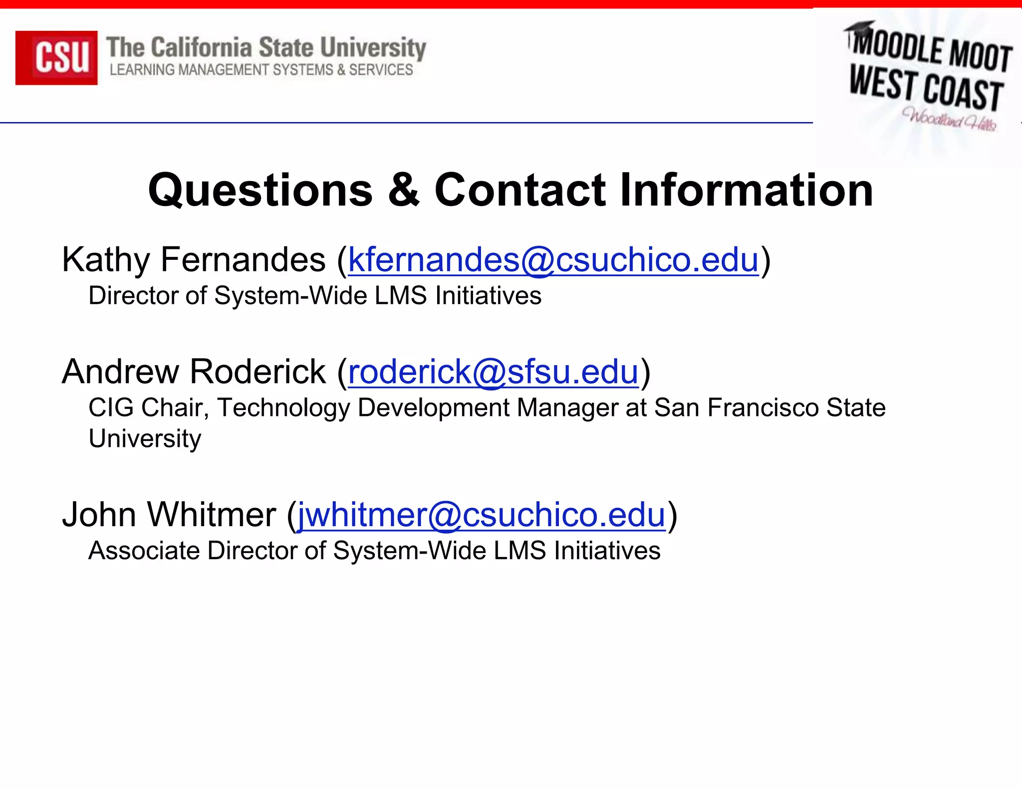 Questions & Contact Information
Kathy Fernandes (kfernandes@csuchico.edu)
 Director of System-Wide LMS Initiatives


Andrew Roderick (roderick@sfsu.edu)
 CIG Chair, Technology Development Manager at San Francisco State
 University


John Whitmer (jwhitmer@csuchico.edu)
 Associate Director of System-Wide LMS Initiatives
 