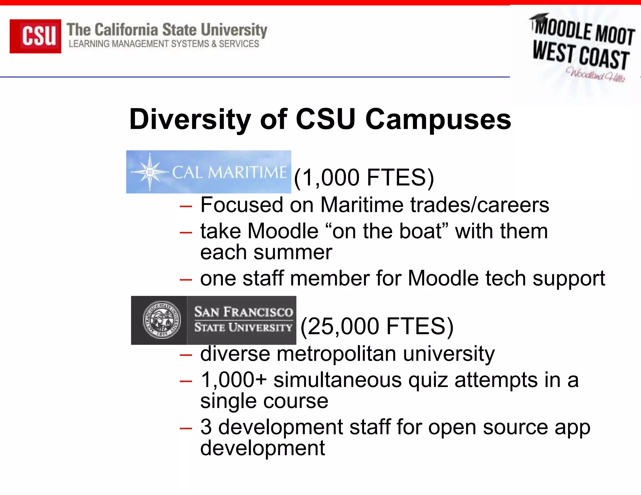 Diversity of CSU Campuses
               (1,000 FTES)
     – Focused on Maritime trades/careers
     – take Moodle “on the boat” with them
       each summer
     – one staff member for Moodle tech support

               (25,000 FTES)
     – diverse metropolitan university
     – 1,000+ simultaneous quiz attempts in a
       single course
     – 3 development staff for open source app
       development
 