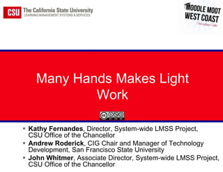 Many Hands Makes Light
            Work

 Kathy Fernandes, Director, System-wide LMSS Project,
  CSU Office of the Chancellor
 Andrew Roderick, CIG Chair and Manager of Technology
  Development, San Francisco State University
 John Whitmer, Associate Director, System-wide LMSS Project,
  CSU Office of the Chancellor
 