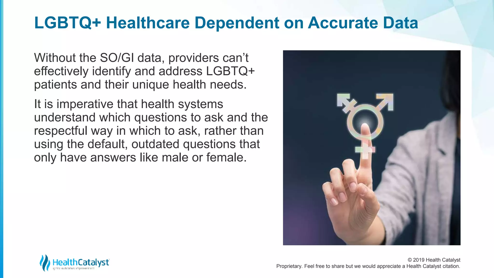 © 2019 Health Catalyst
Proprietary. Feel free to share but we would appreciate a Health Catalyst citation.
LGBTQ+ Healthcare Dependent on Accurate Data
Without the SO/GI data, providers can’t
effectively identify and address LGBTQ+
patients and their unique health needs.
It is imperative that health systems
understand which questions to ask and the
respectful way in which to ask, rather than
using the default, outdated questions that
only have answers like male or female.
 