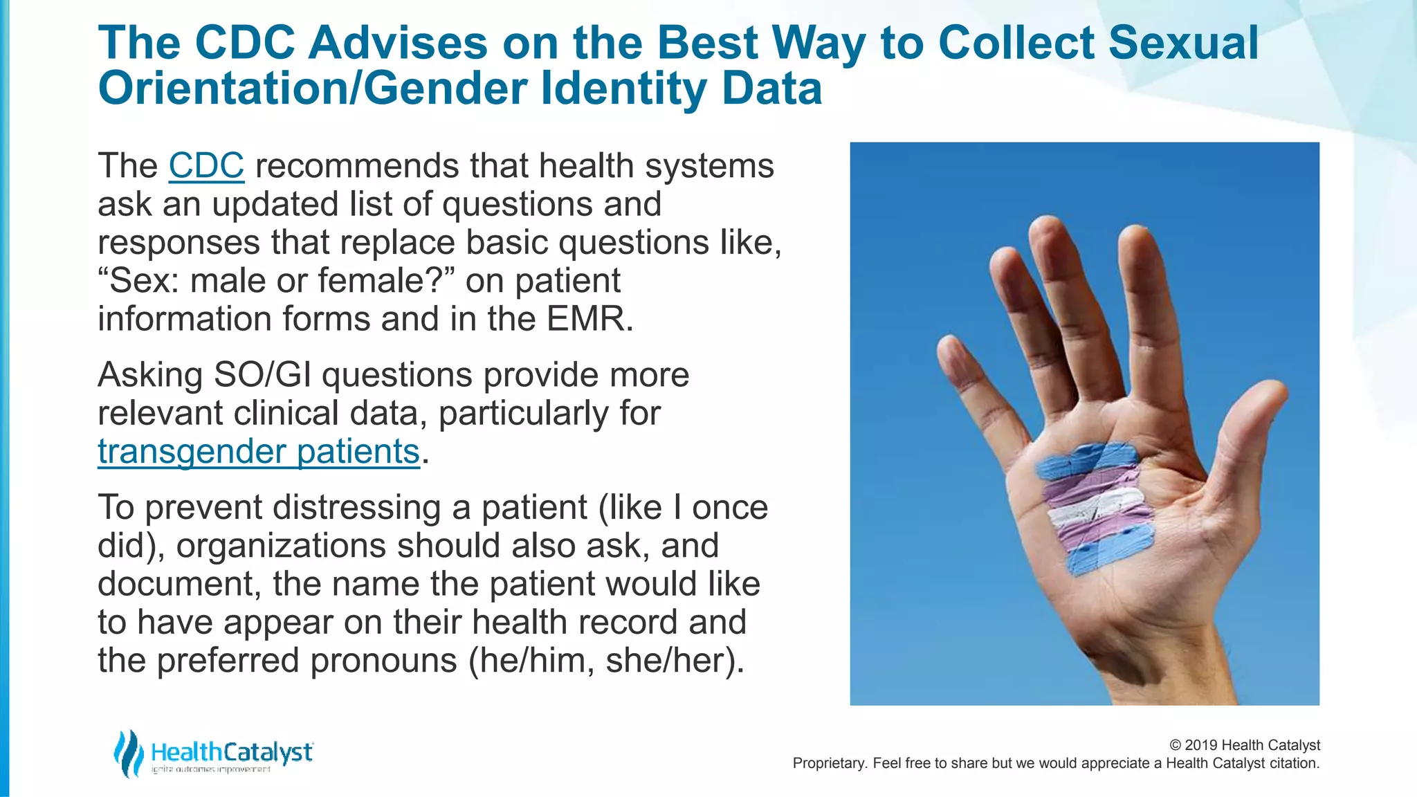 © 2019 Health Catalyst
Proprietary. Feel free to share but we would appreciate a Health Catalyst citation.
The CDC Advises on the Best Way to Collect Sexual
Orientation/Gender Identity Data
The CDC recommends that health systems
ask an updated list of questions and
responses that replace basic questions like,
“Sex: male or female?” on patient
information forms and in the EMR.
Asking SO/GI questions provide more
relevant clinical data, particularly for
transgender patients.
To prevent distressing a patient (like I once
did), organizations should also ask, and
document, the name the patient would like
to have appear on their health record and
the preferred pronouns (he/him, she/her).
 