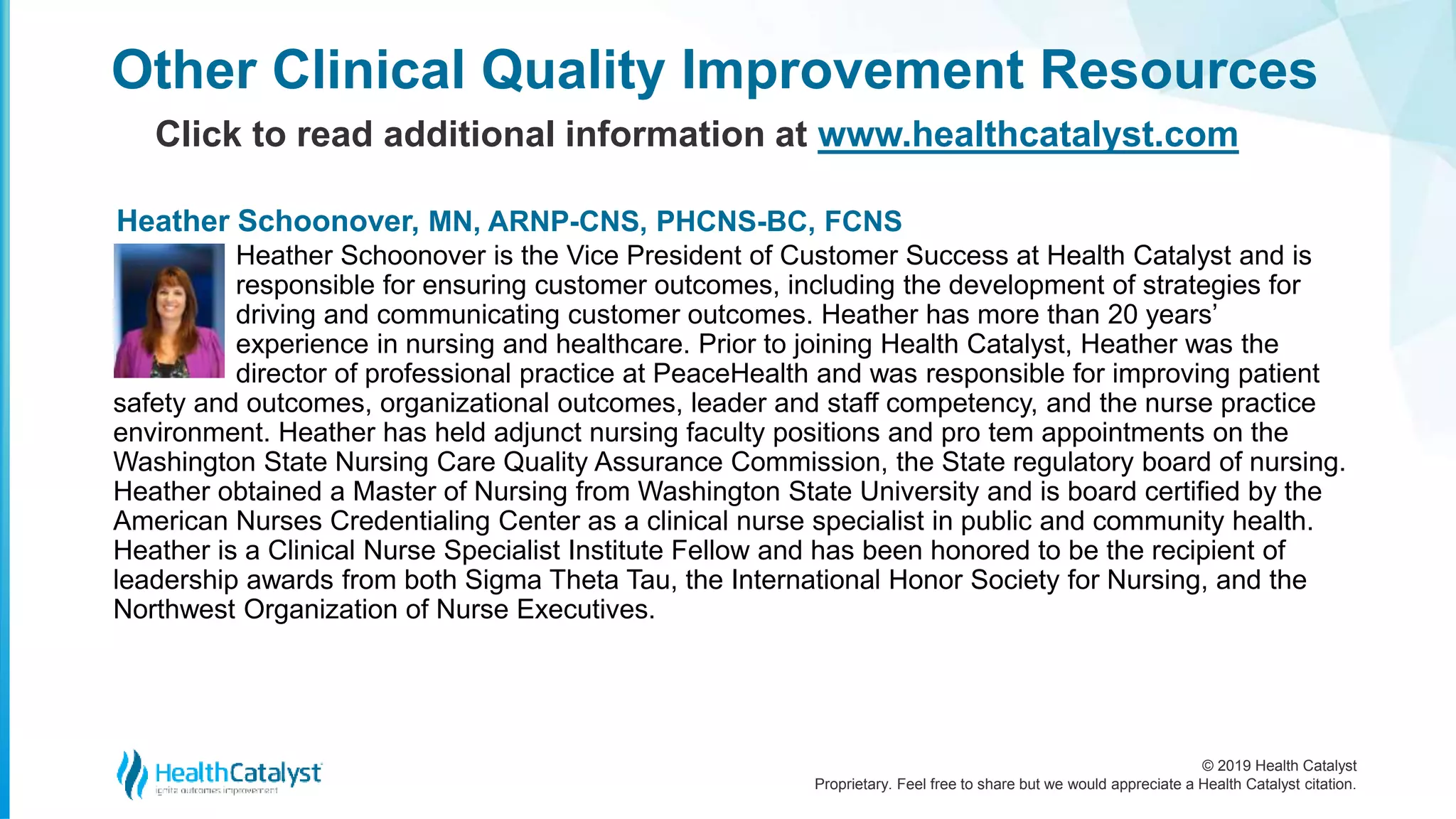 © 2019 Health Catalyst
Proprietary. Feel free to share but we would appreciate a Health Catalyst citation.
Other Clinical Quality Improvement Resources
Click to read additional information at www.healthcatalyst.com
Heather Schoonover is the Vice President of Customer Success at Health Catalyst and is
responsible for ensuring customer outcomes, including the development of strategies for
driving and communicating customer outcomes. Heather has more than 20 years’
experience in nursing and healthcare. Prior to joining Health Catalyst, Heather was the
director of professional practice at PeaceHealth and was responsible for improving patient
safety and outcomes, organizational outcomes, leader and staff competency, and the nurse practice
environment. Heather has held adjunct nursing faculty positions and pro tem appointments on the
Washington State Nursing Care Quality Assurance Commission, the State regulatory board of nursing.
Heather obtained a Master of Nursing from Washington State University and is board certified by the
American Nurses Credentialing Center as a clinical nurse specialist in public and community health.
Heather is a Clinical Nurse Specialist Institute Fellow and has been honored to be the recipient of
leadership awards from both Sigma Theta Tau, the International Honor Society for Nursing, and the
Northwest Organization of Nurse Executives.
Heather Schoonover, MN, ARNP-CNS, PHCNS-BC, FCNS
 
