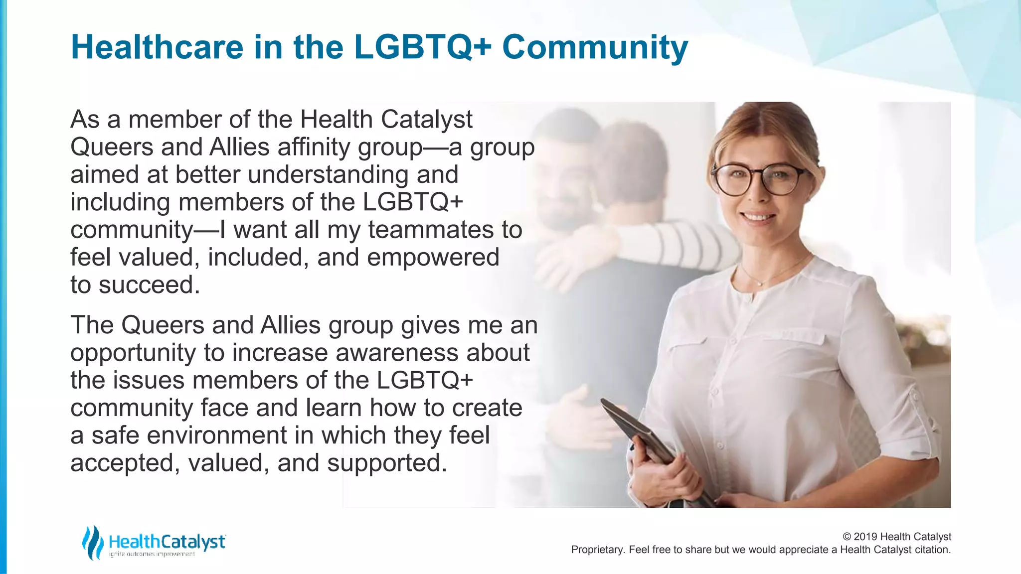© 2019 Health Catalyst
Proprietary. Feel free to share but we would appreciate a Health Catalyst citation.
Healthcare in the LGBTQ+ Community
As a member of the Health Catalyst
Queers and Allies affinity group—a group
aimed at better understanding and
including members of the LGBTQ+
community—I want all my teammates to
feel valued, included, and empowered
to succeed.
The Queers and Allies group gives me an
opportunity to increase awareness about
the issues members of the LGBTQ+
community face and learn how to create
a safe environment in which they feel
accepted, valued, and supported.
 