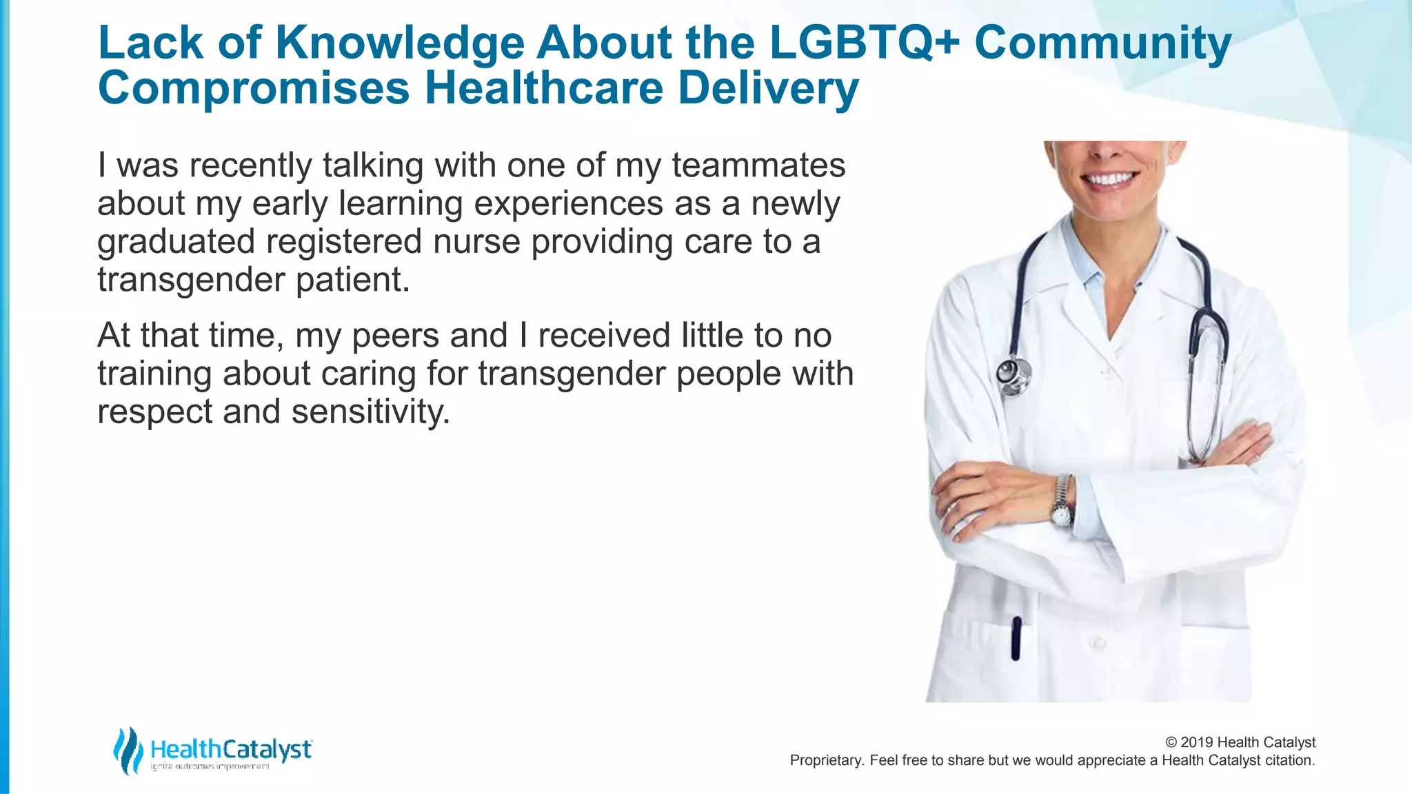 © 2019 Health Catalyst
Proprietary. Feel free to share but we would appreciate a Health Catalyst citation.
Lack of Knowledge About the LGBTQ+ Community
Compromises Healthcare Delivery
I was recently talking with one of my teammates
about my early learning experiences as a newly
graduated registered nurse providing care to a
transgender patient.
At that time, my peers and I received little to no
training about caring for transgender people with
respect and sensitivity.
 