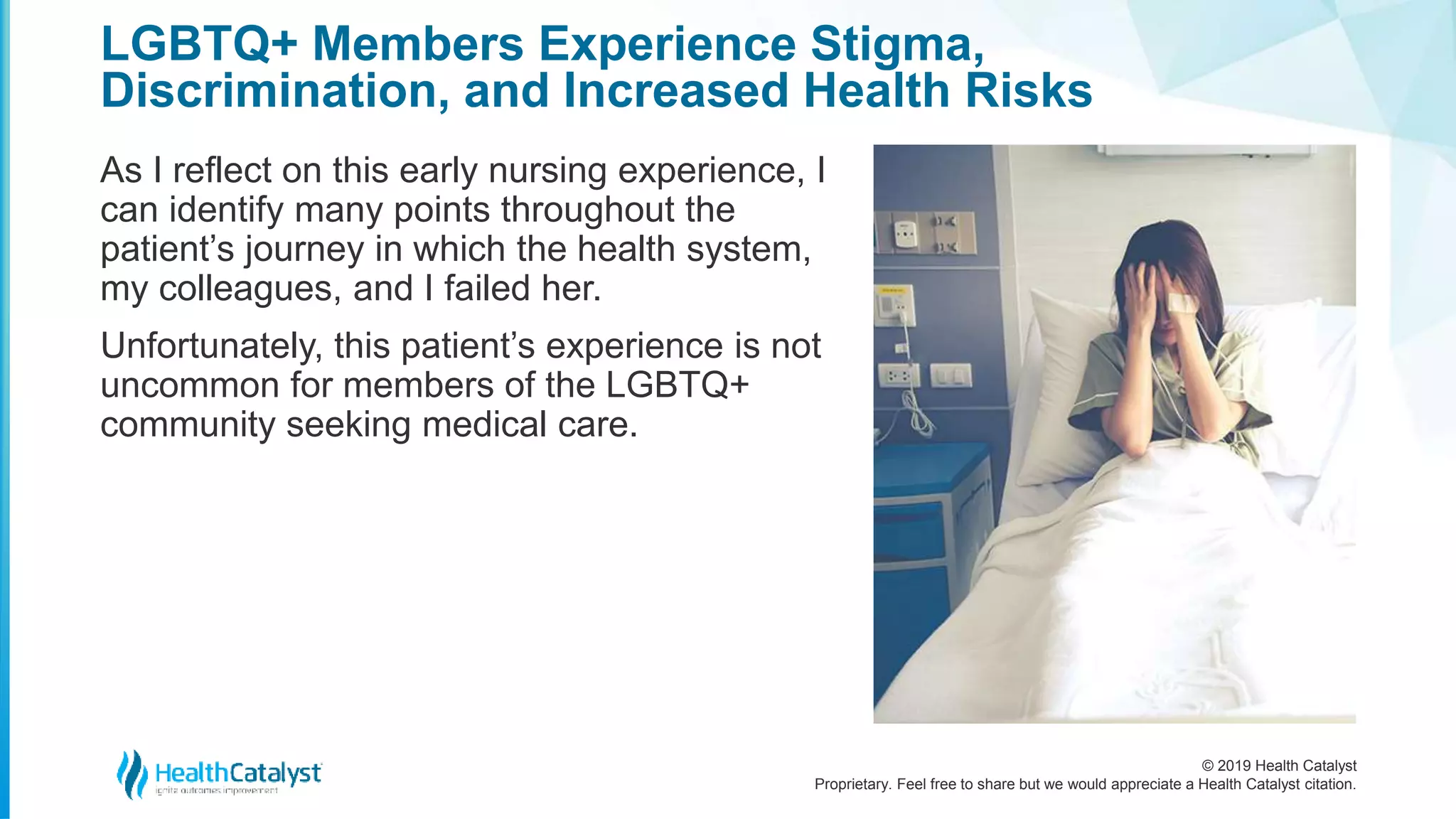 © 2019 Health Catalyst
Proprietary. Feel free to share but we would appreciate a Health Catalyst citation.
LGBTQ+ Members Experience Stigma,
Discrimination, and Increased Health Risks
As I reflect on this early nursing experience, I
can identify many points throughout the
patient’s journey in which the health system,
my colleagues, and I failed her.
Unfortunately, this patient’s experience is not
uncommon for members of the LGBTQ+
community seeking medical care.
 