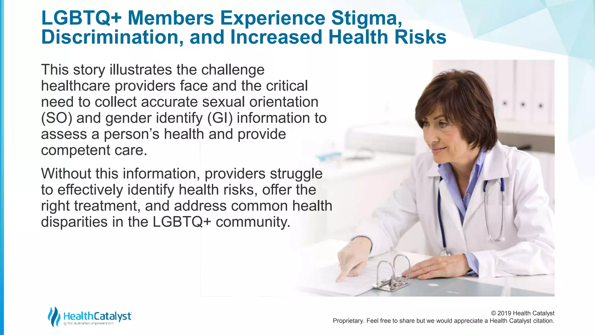 © 2019 Health Catalyst
Proprietary. Feel free to share but we would appreciate a Health Catalyst citation.
LGBTQ+ Members Experience Stigma,
Discrimination, and Increased Health Risks
This story illustrates the challenge
healthcare providers face and the critical
need to collect accurate sexual orientation
(SO) and gender identify (GI) information to
assess a person’s health and provide
competent care.
Without this information, providers struggle
to effectively identify health risks, offer the
right treatment, and address common health
disparities in the LGBTQ+ community.
 