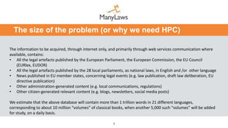 3
The size of the problem (or why we need HPC)
The information to be acquired, through internet only, and primarily through web services communication where
available, contains:
• All the legal artefacts published by the European Parliament, the European Commission, the EU Council
(EURlex, EUDOR)
• All the legal artefacts published by the 28 local parliaments, as national laws, in English and /or other language
• News published in EU member states, concerning legal events (e.g. law publication, draft law deliberation, EU
directive publication)
• Other administration-generated content (e.g. local communications, regulations)
• Other citizen-generated relevant content (e.g. blogs, newsletters, social media posts)
We estimate that the above database will contain more than 1 trillion words in 21 different languages,
corresponding to about 10 million “volumes” of classical books, when another 5,000 such “volumes” will be added
for study, on a daily basis.
 