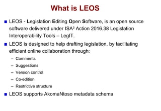 What is LEOS
LEOS - Legislation Editing Open Software, is an open source
software delivered under ISA² Action 2016.38 Legi...