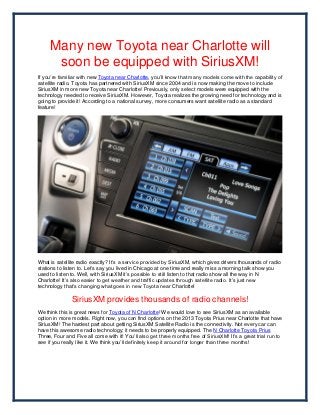 Many new Toyota near Charlotte will
      soon be equipped with SiriusXM!
If you’re familiar with new Toyota near Charlotte, you’ll know that many models come with the capability of
satellite radio. Toyota has partnered with SiriusXM since 2004 and is now making the move to include
SiriusXM in more new Toyota near Charlotte! Previously, only select models were equipped with the
technology needed to receive SiriusXM. However, Toyota realizes the growing need for technology and is
going to provide it! According to a national survey, more consumers want satellite radio as a standard
feature!




What is satellite radio exactly? It’s a service provided by SiriusXM, which gives drivers thousands of radio
stations to listen to. Let’s say you lived in Chicago at one time and really miss a morning talk show you
used to listen to. Well, with SiriusXM it’s possible to still listen to that radio show all the way in N
Charlotte! It’s also easier to get weather and traffic updates through satellite radio. It’s just new
technology that’s changing what goes in new Toyota near Charlotte!

               SiriusXM provides thousands of radio channels!
We think this is great news for Toyota of N Charlotte! We would love to see SiriusXM as an available
option in more models. Right now, you can find options on the 2013 Toyota Prius near Charlotte that have
SiriusXM! The hardest part about getting SiriusXM Satellite Radio is the connectivity. Not every car can
have this awesome radio technology; it needs to be properly equipped. The N Charlotte Toyota Prius
Three, Four and Five all come with it! You’ll also get three months free of SiriusXM! It’s a great trial run to
see if you really like it. We think you’ll definitely keep it around for longer than three months!
 