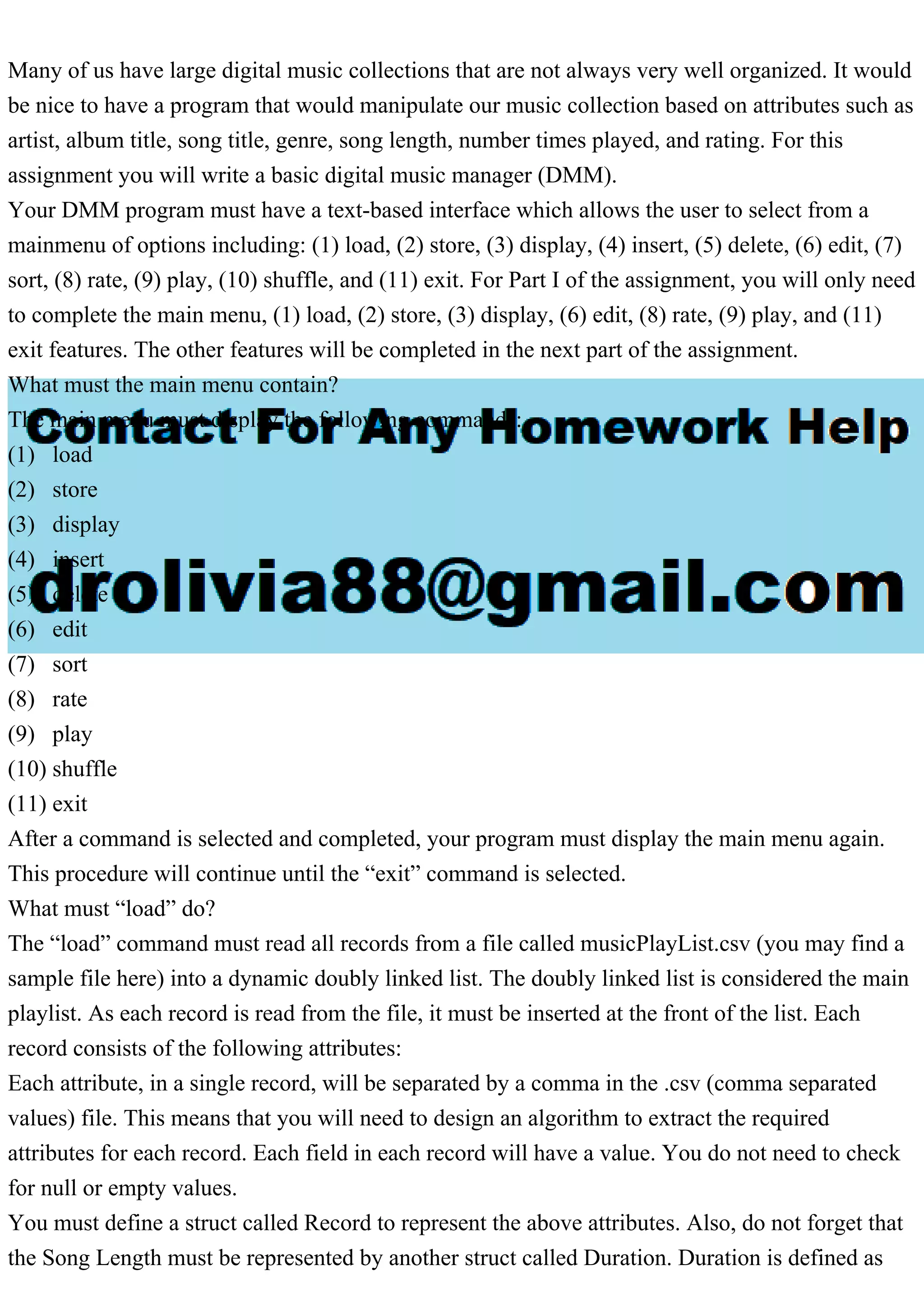Many of us have large digital music collections that are not always very well organized. It would
be nice to have a program that would manipulate our music collection based on attributes such as
artist, album title, song title, genre, song length, number times played, and rating. For this
assignment you will write a basic digital music manager (DMM).
Your DMM program must have a text-based interface which allows the user to select from a
mainmenu of options including: (1) load, (2) store, (3) display, (4) insert, (5) delete, (6) edit, (7)
sort, (8) rate, (9) play, (10) shuffle, and (11) exit. For Part I of the assignment, you will only need
to complete the main menu, (1) load, (2) store, (3) display, (6) edit, (8) rate, (9) play, and (11)
exit features. The other features will be completed in the next part of the assignment.
What must the main menu contain?
The main menu must display the following commands:
(1) load
(2) store
(3) display
(4) insert
(5) delete
(6) edit
(7) sort
(8) rate
(9) play
(10) shuffle
(11) exit
After a command is selected and completed, your program must display the main menu again.
This procedure will continue until the “exit” command is selected.
What must “load” do?
The “load” command must read all records from a file called musicPlayList.csv (you may find a
sample file here) into a dynamic doubly linked list. The doubly linked list is considered the main
playlist. As each record is read from the file, it must be inserted at the front of the list. Each
record consists of the following attributes:
Each attribute, in a single record, will be separated by a comma in the .csv (comma separated
values) file. This means that you will need to design an algorithm to extract the required
attributes for each record. Each field in each record will have a value. You do not need to check
for null or empty values.
You must define a struct called Record to represent the above attributes. Also, do not forget that
the Song Length must be represented by another struct called Duration. Duration is defined as
 