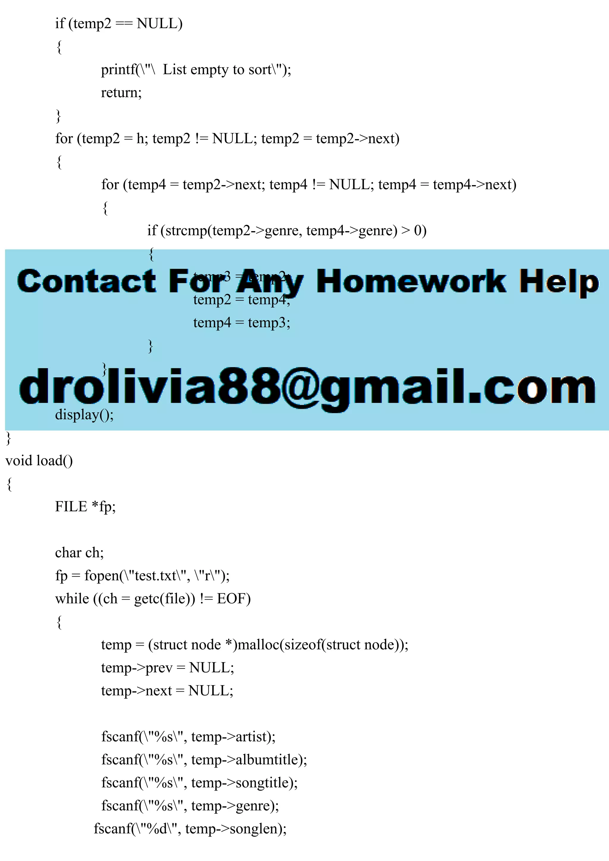 if (temp2 == NULL)
{
printf(" List empty to sort");
return;
}
for (temp2 = h; temp2 != NULL; temp2 = temp2->next)
{
for (temp4 = temp2->next; temp4 != NULL; temp4 = temp4->next)
{
if (strcmp(temp2->genre, temp4->genre) > 0)
{
temp3 = temp2;
temp2 = temp4;
temp4 = temp3;
}
}
}
display();
}
void load()
{
FILE *fp;
char ch;
fp = fopen("test.txt", "r");
while ((ch = getc(file)) != EOF)
{
temp = (struct node *)malloc(sizeof(struct node));
temp->prev = NULL;
temp->next = NULL;
fscanf("%s", temp->artist);
fscanf("%s", temp->albumtitle);
fscanf("%s", temp->songtitle);
fscanf("%s", temp->genre);
fscanf("%d", temp->songlen);
 