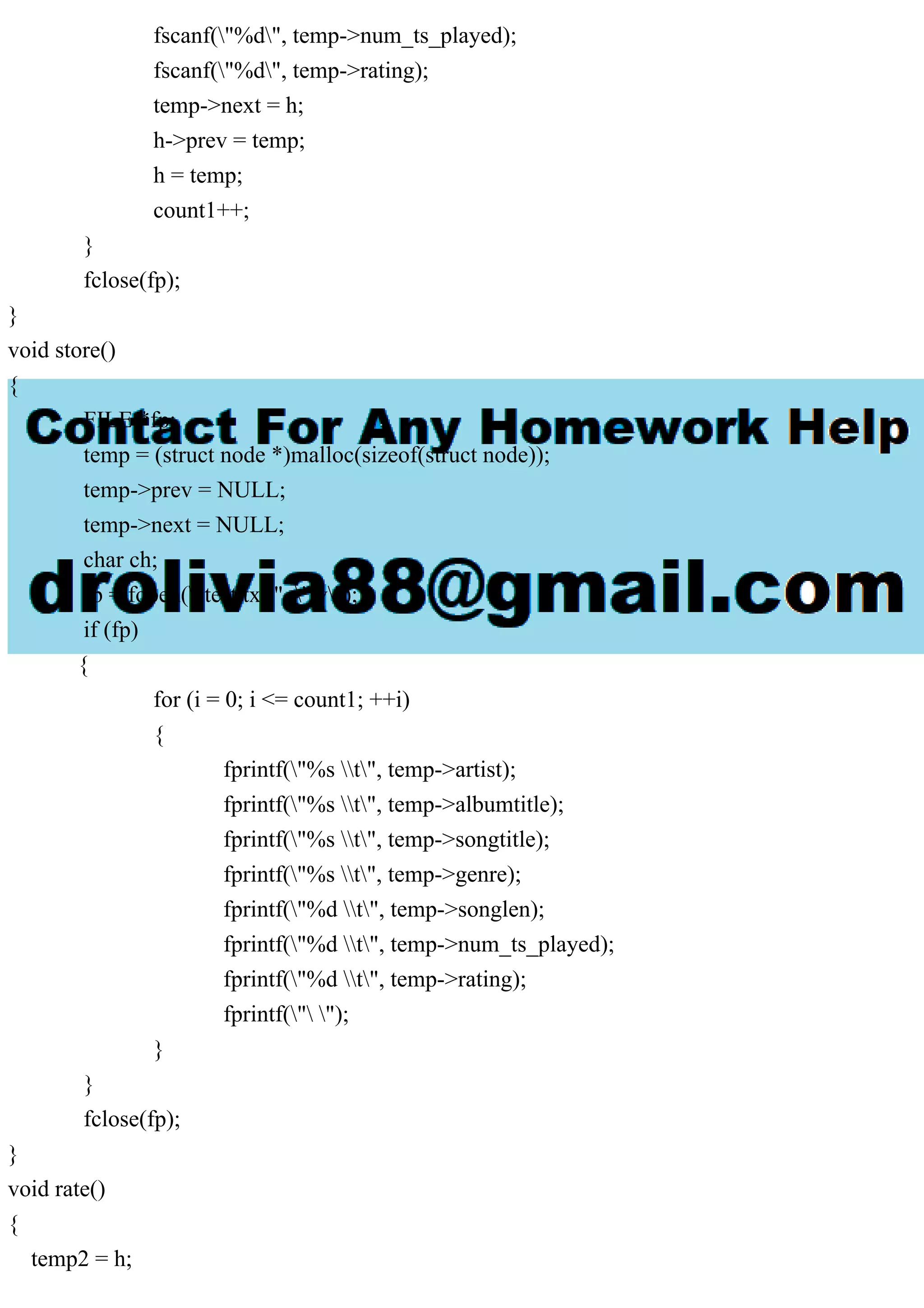 fscanf("%d", temp->num_ts_played);
fscanf("%d", temp->rating);
temp->next = h;
h->prev = temp;
h = temp;
count1++;
}
fclose(fp);
}
void store()
{
FILE *fp;
temp = (struct node *)malloc(sizeof(struct node));
temp->prev = NULL;
temp->next = NULL;
char ch;
fp = fopen("test.txt", "w");
if (fp)
{
for (i = 0; i <= count1; ++i)
{
fprintf("%s t", temp->artist);
fprintf("%s t", temp->albumtitle);
fprintf("%s t", temp->songtitle);
fprintf("%s t", temp->genre);
fprintf("%d t", temp->songlen);
fprintf("%d t", temp->num_ts_played);
fprintf("%d t", temp->rating);
fprintf(" ");
}
}
fclose(fp);
}
void rate()
{
temp2 = h;
 