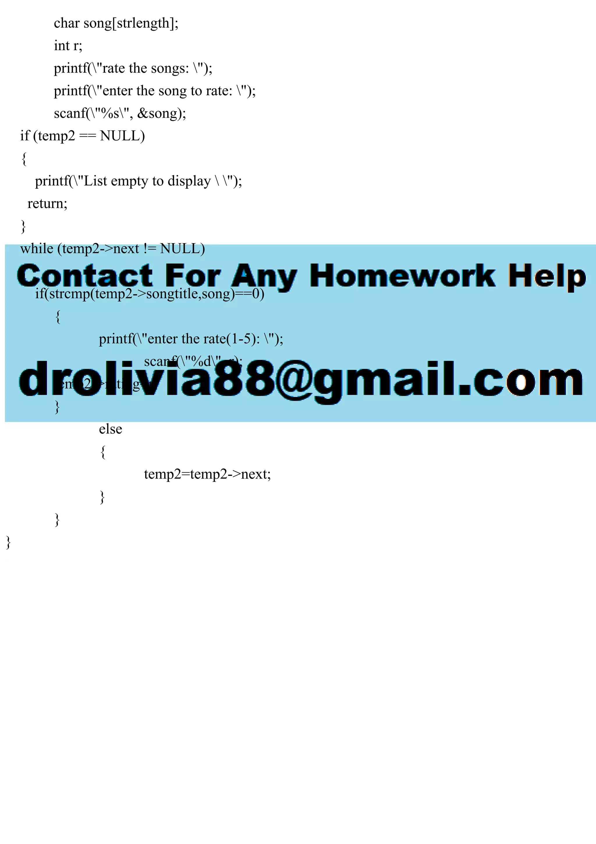 char song[strlength];
int r;
printf("rate the songs: ");
printf("enter the song to rate: ");
scanf("%s", &song);
if (temp2 == NULL)
{
printf("List empty to display  ");
return;
}
while (temp2->next != NULL)
{
if(strcmp(temp2->songtitle,song)==0)
{
printf("enter the rate(1-5): ");
scanf("%d", r);
temp2->rating=r;
}
else
{
temp2=temp2->next;
}
}
}
 