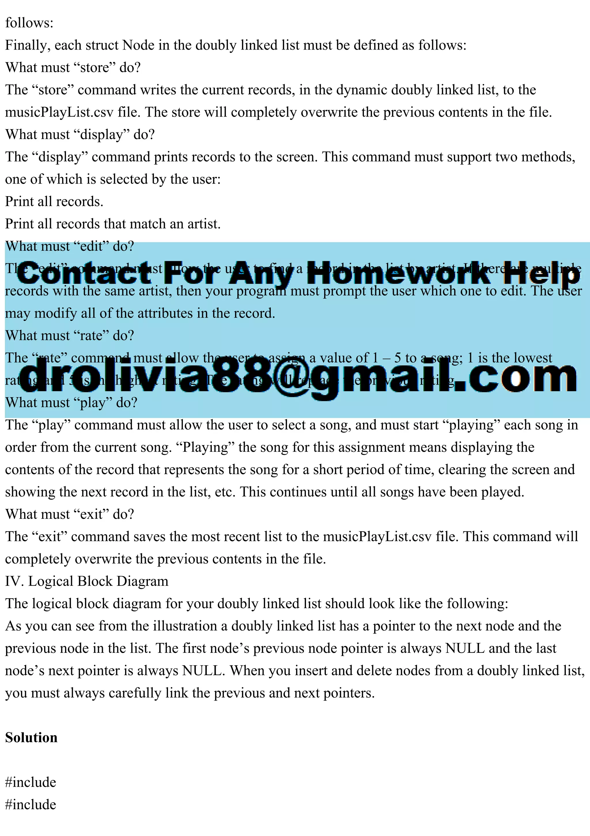 follows:
Finally, each struct Node in the doubly linked list must be defined as follows:
What must “store” do?
The “store” command writes the current records, in the dynamic doubly linked list, to the
musicPlayList.csv file. The store will completely overwrite the previous contents in the file.
What must “display” do?
The “display” command prints records to the screen. This command must support two methods,
one of which is selected by the user:
Print all records.
Print all records that match an artist.
What must “edit” do?
The “edit” command must allow the user to find a record in the list by artist. If there are multiple
records with the same artist, then your program must prompt the user which one to edit. The user
may modify all of the attributes in the record.
What must “rate” do?
The “rate” command must allow the user to assign a value of 1 – 5 to a song; 1 is the lowest
rating and 5 is the highest rating. The rating will replace the previous rating.
What must “play” do?
The “play” command must allow the user to select a song, and must start “playing” each song in
order from the current song. “Playing” the song for this assignment means displaying the
contents of the record that represents the song for a short period of time, clearing the screen and
showing the next record in the list, etc. This continues until all songs have been played.
What must “exit” do?
The “exit” command saves the most recent list to the musicPlayList.csv file. This command will
completely overwrite the previous contents in the file.
IV. Logical Block Diagram
The logical block diagram for your doubly linked list should look like the following:
As you can see from the illustration a doubly linked list has a pointer to the next node and the
previous node in the list. The first node’s previous node pointer is always NULL and the last
node’s next pointer is always NULL. When you insert and delete nodes from a doubly linked list,
you must always carefully link the previous and next pointers.
Solution
#include
#include
 