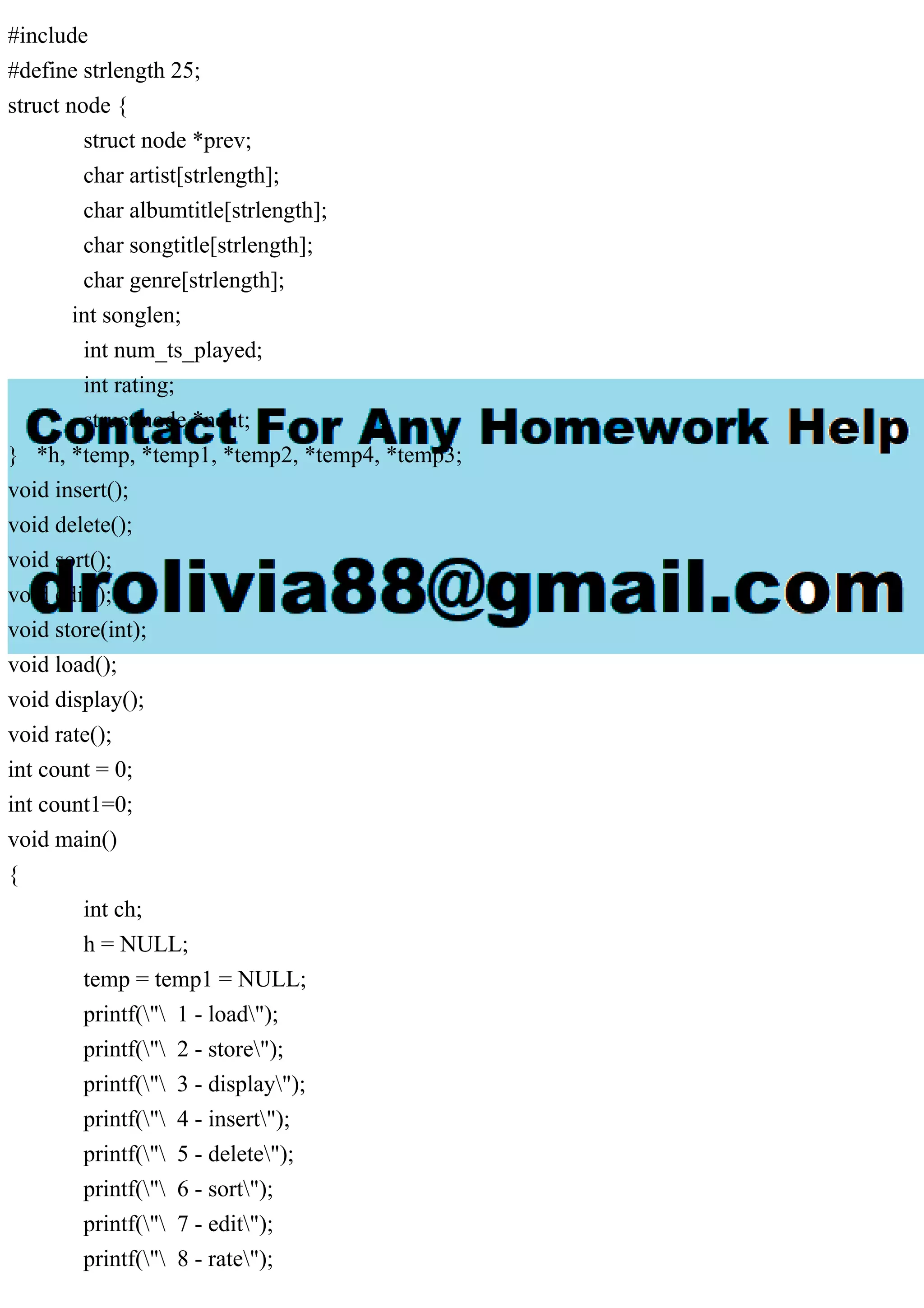 #include
#define strlength 25;
struct node {
struct node *prev;
char artist[strlength];
char albumtitle[strlength];
char songtitle[strlength];
char genre[strlength];
int songlen;
int num_ts_played;
int rating;
struct node *next;
} *h, *temp, *temp1, *temp2, *temp4, *temp3;
void insert();
void delete();
void sort();
void edit();
void store(int);
void load();
void display();
void rate();
int count = 0;
int count1=0;
void main()
{
int ch;
h = NULL;
temp = temp1 = NULL;
printf(" 1 - load");
printf(" 2 - store");
printf(" 3 - display");
printf(" 4 - insert");
printf(" 5 - delete");
printf(" 6 - sort");
printf(" 7 - edit");
printf(" 8 - rate");
 