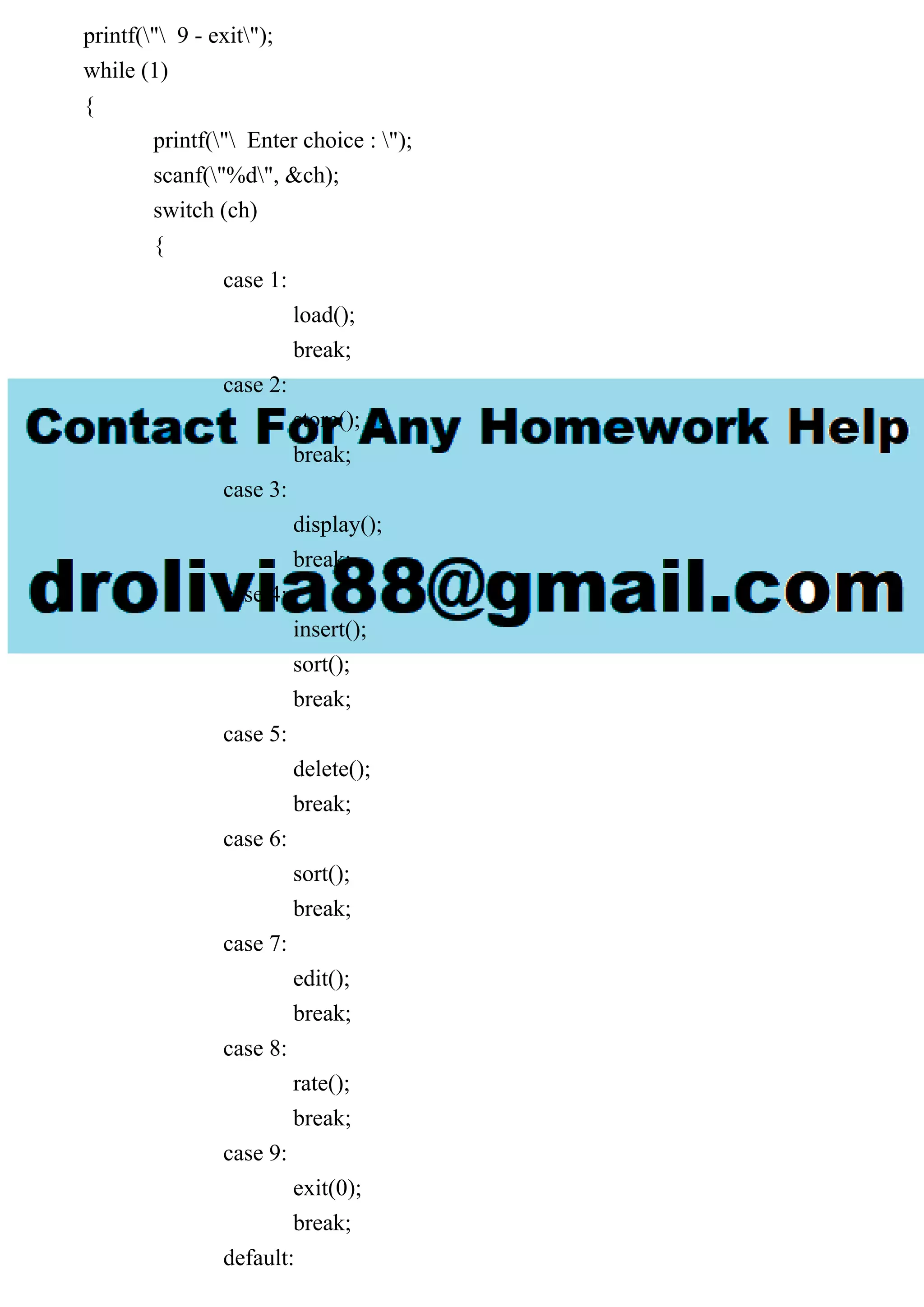 printf(" 9 - exit");
while (1)
{
printf(" Enter choice : ");
scanf("%d", &ch);
switch (ch)
{
case 1:
load();
break;
case 2:
store();
break;
case 3:
display();
break;
case 4:
insert();
sort();
break;
case 5:
delete();
break;
case 6:
sort();
break;
case 7:
edit();
break;
case 8:
rate();
break;
case 9:
exit(0);
break;
default:
 