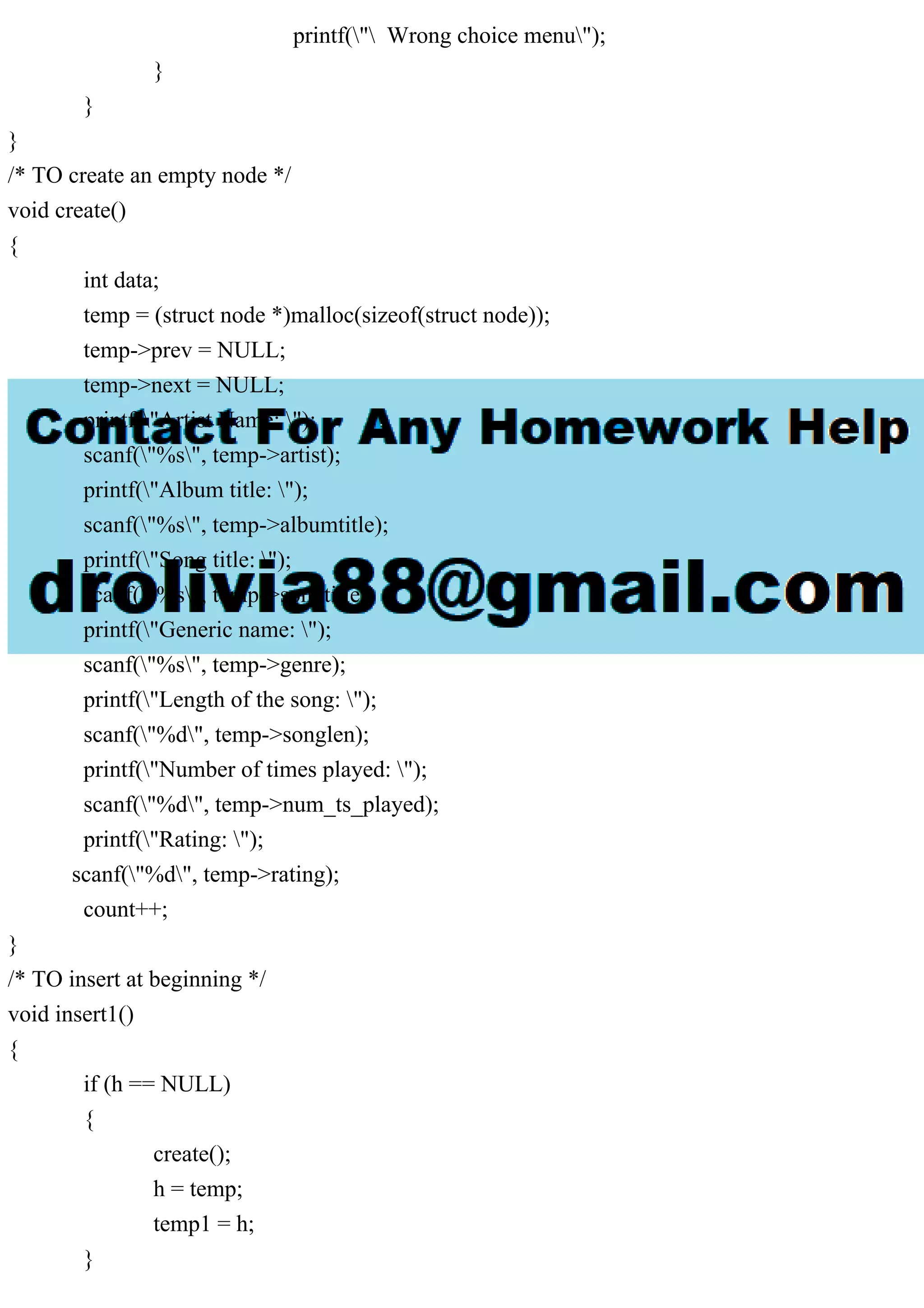 printf(" Wrong choice menu");
}
}
}
/* TO create an empty node */
void create()
{
int data;
temp = (struct node *)malloc(sizeof(struct node));
temp->prev = NULL;
temp->next = NULL;
printf("Artist Name: ");
scanf("%s", temp->artist);
printf("Album title: ");
scanf("%s", temp->albumtitle);
printf("Song title: ");
scanf("%s", temp->songtitle);
printf("Generic name: ");
scanf("%s", temp->genre);
printf("Length of the song: ");
scanf("%d", temp->songlen);
printf("Number of times played: ");
scanf("%d", temp->num_ts_played);
printf("Rating: ");
scanf("%d", temp->rating);
count++;
}
/* TO insert at beginning */
void insert1()
{
if (h == NULL)
{
create();
h = temp;
temp1 = h;
}
 