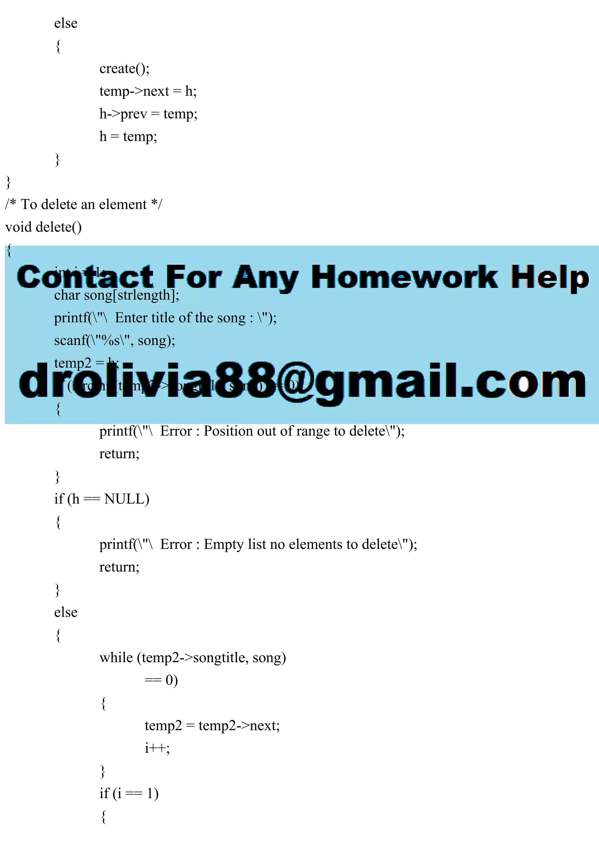 else
{
create();
temp->next = h;
h->prev = temp;
h = temp;
}
}
/* To delete an element */
void delete()
{
int i = 1;
char song[strlength];
printf(" Enter title of the song : ");
scanf("%s", song);
temp2 = h;
if (strcmp(temp2->songtitle, song) == 0)
{
printf(" Error : Position out of range to delete");
return;
}
if (h == NULL)
{
printf(" Error : Empty list no elements to delete");
return;
}
else
{
while (temp2->songtitle, song)
== 0)
{
temp2 = temp2->next;
i++;
}
if (i == 1)
{
 