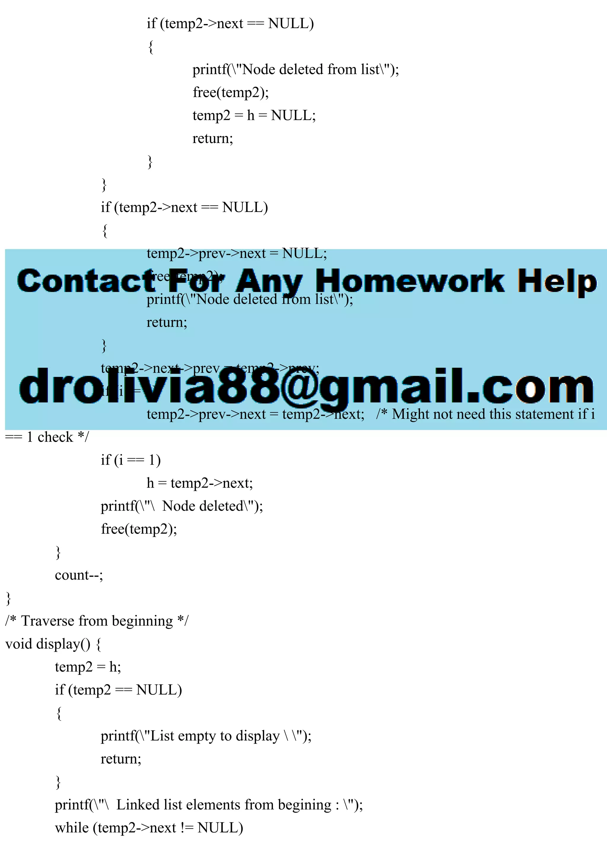 if (temp2->next == NULL)
{
printf("Node deleted from list");
free(temp2);
temp2 = h = NULL;
return;
}
}
if (temp2->next == NULL)
{
temp2->prev->next = NULL;
free(temp2);
printf("Node deleted from list");
return;
}
temp2->next->prev = temp2->prev;
if (i != 1)
temp2->prev->next = temp2->next; /* Might not need this statement if i
== 1 check */
if (i == 1)
h = temp2->next;
printf(" Node deleted");
free(temp2);
}
count--;
}
/* Traverse from beginning */
void display() {
temp2 = h;
if (temp2 == NULL)
{
printf("List empty to display  ");
return;
}
printf(" Linked list elements from begining : ");
while (temp2->next != NULL)
 