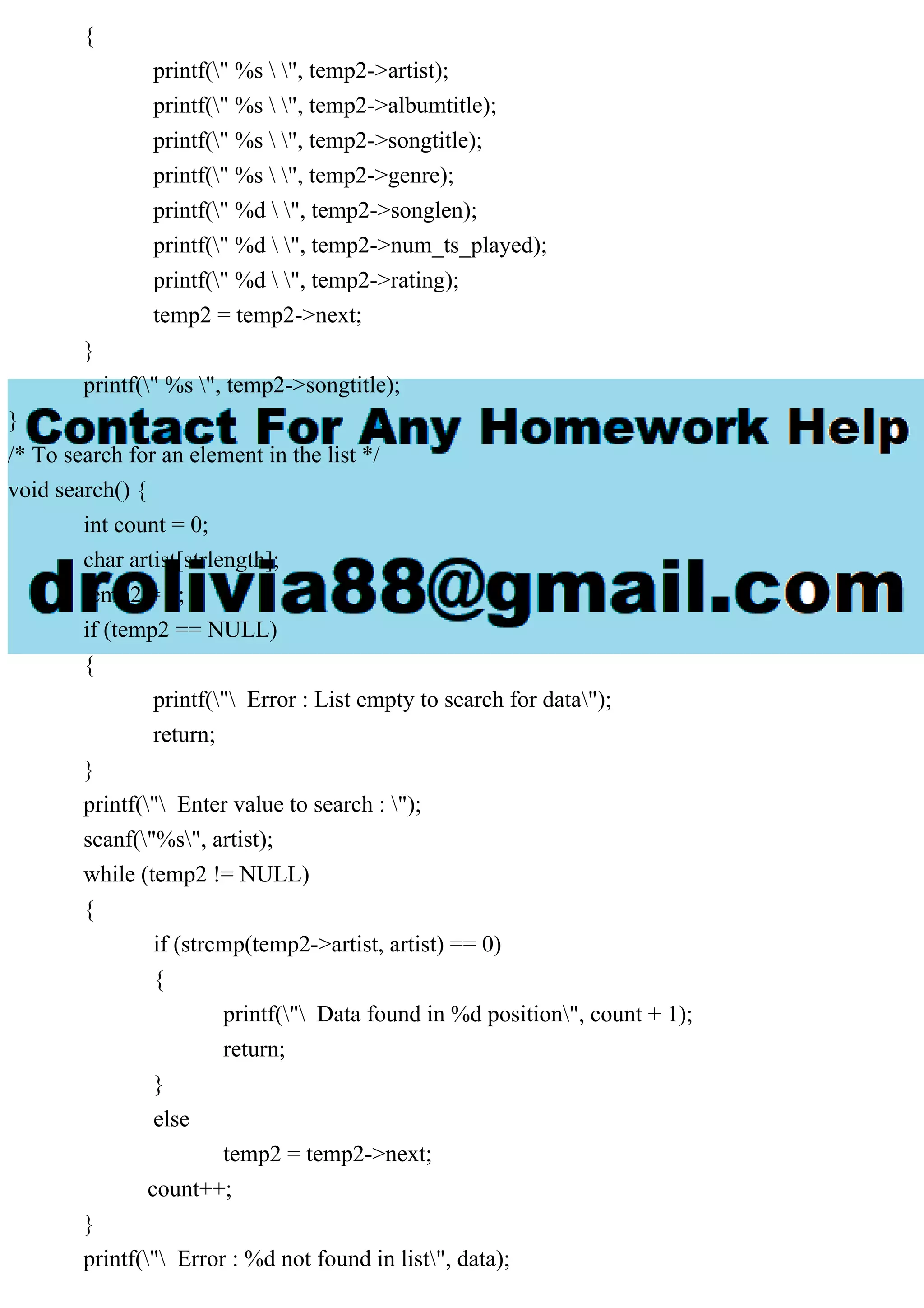 {
printf(" %s  ", temp2->artist);
printf(" %s  ", temp2->albumtitle);
printf(" %s  ", temp2->songtitle);
printf(" %s  ", temp2->genre);
printf(" %d  ", temp2->songlen);
printf(" %d  ", temp2->num_ts_played);
printf(" %d  ", temp2->rating);
temp2 = temp2->next;
}
printf(" %s ", temp2->songtitle);
}
/* To search for an element in the list */
void search() {
int count = 0;
char artist[strlength];
temp2 = h;
if (temp2 == NULL)
{
printf(" Error : List empty to search for data");
return;
}
printf(" Enter value to search : ");
scanf("%s", artist);
while (temp2 != NULL)
{
if (strcmp(temp2->artist, artist) == 0)
{
printf(" Data found in %d position", count + 1);
return;
}
else
temp2 = temp2->next;
count++;
}
printf(" Error : %d not found in list", data);
 