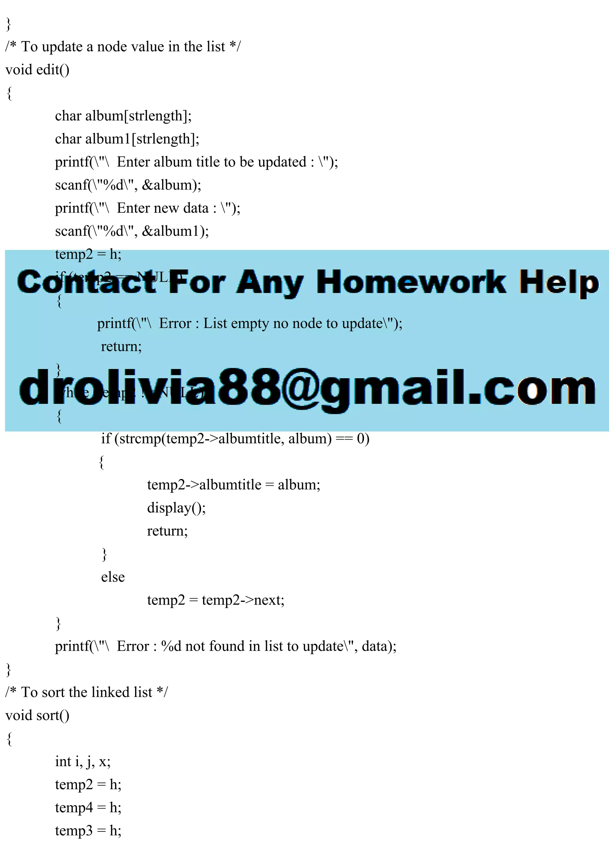 }
/* To update a node value in the list */
void edit()
{
char album[strlength];
char album1[strlength];
printf(" Enter album title to be updated : ");
scanf("%d", &album);
printf(" Enter new data : ");
scanf("%d", &album1);
temp2 = h;
if (temp2 == NULL)
{
printf(" Error : List empty no node to update");
return;
}
while (temp2 != NULL)
{
if (strcmp(temp2->albumtitle, album) == 0)
{
temp2->albumtitle = album;
display();
return;
}
else
temp2 = temp2->next;
}
printf(" Error : %d not found in list to update", data);
}
/* To sort the linked list */
void sort()
{
int i, j, x;
temp2 = h;
temp4 = h;
temp3 = h;
 