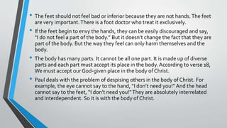 • The feet should not feel bad or inferior because they are not hands.The feet
are very important.There is a foot doctor who treat it exclusively.
• If the feet begin to envy the hands, they can be easily discouraged and say,
“I do not feel a part of the body.” But it doesn’t change the fact that they are
part of the body. But the way they feel can only harm themselves and the
body.
• The body has many parts. It cannot be all one part. It is made up of diverse
parts and each part must accept its place in the body. According to verse 18,
We must accept ourGod-given place in the body of Christ.
• Paul deals with the problem of despising others in the body of Christ. For
example, the eye cannot say to the hand, “I don’t need you!” And the head
cannot say to the feet, “I don’t need you!”They are absolutely interrelated
and interdependent. So it is with the body of Christ.
 