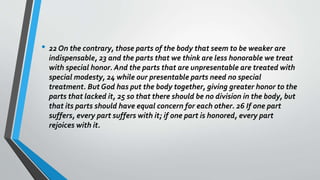 • 22 On the contrary, those parts of the body that seem to be weaker are
indispensable, 23 and the parts that we think are less honorable we treat
with special honor. And the parts that are unpresentable are treated with
special modesty, 24 while our presentable parts need no special
treatment. But God has put the body together, giving greater honor to the
parts that lacked it, 25 so that there should be no division in the body, but
that its parts should have equal concern for each other. 26 If one part
suffers, every part suffers with it; if one part is honored, every part
rejoices with it.
 