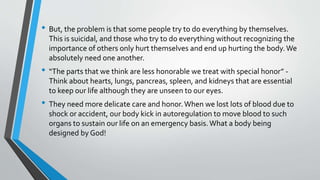 • But, the problem is that some people try to do everything by themselves.
This is suicidal, and those who try to do everything without recognizing the
importance of others only hurt themselves and end up hurting the body.We
absolutely need one another.
• “The parts that we think are less honorable we treat with special honor” -
Think about hearts, lungs, pancreas, spleen, and kidneys that are essential
to keep our life although they are unseen to our eyes.
• They need more delicate care and honor.When we lost lots of blood due to
shock or accident, our body kick in autoregulation to move blood to such
organs to sustain our life on an emergency basis.What a body being
designed by God!
 