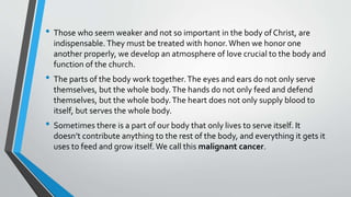 • Those who seem weaker and not so important in the body of Christ, are
indispensable.They must be treated with honor.When we honor one
another properly, we develop an atmosphere of love crucial to the body and
function of the church.
• The parts of the body work together.The eyes and ears do not only serve
themselves, but the whole body.The hands do not only feed and defend
themselves, but the whole body.The heart does not only supply blood to
itself, but serves the whole body.
• Sometimes there is a part of our body that only lives to serve itself. It
doesn’t contribute anything to the rest of the body, and everything it gets it
uses to feed and grow itself. We call this malignant cancer.
 