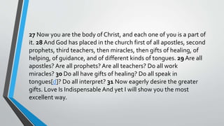 27 Now you are the body of Christ, and each one of you is a part of
it. 28 And God has placed in the church first of all apostles, second
prophets, third teachers, then miracles, then gifts of healing, of
helping, of guidance, and of different kinds of tongues. 29 Are all
apostles? Are all prophets? Are all teachers? Do all work
miracles? 30 Do all have gifts of healing? Do all speak in
tongues[d]? Do all interpret? 31 Now eagerly desire the greater
gifts. Love Is Indispensable And yet I will show you the most
excellent way.
 