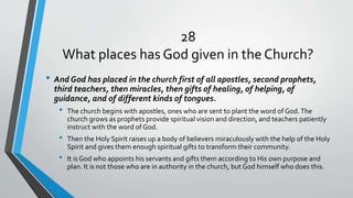 28
What places has God given in the Church?
• And God has placed in the church first of all apostles, second prophets,
third teachers, then miracles, then gifts of healing, of helping, of
guidance, and of different kinds of tongues.
• The church begins with apostles, ones who are sent to plant the word of God.The
church grows as prophets provide spiritual vision and direction, and teachers patiently
instruct with the word of God.
• Then the Holy Spirit raises up a body of believers miraculously with the help of the Holy
Spirit and gives them enough spiritual gifts to transform their community.
• It is God who appoints his servants and gifts them according to His own purpose and
plan. It is not those who are in authority in the church, but God himself who does this.
 