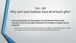 (29 – 30)
Why can’t each believer have all of God’s gifts?
• 29 Are all apostles? Are all prophets? Are all teachers? Do all work
miracles? 30 Do all have gifts of healing? Do all speak in tongues? Do all
interpret?
• Each person can not have all spiritual gifts but we together have all. May the Lord help
us to respect and love each other for common purpose to glorifyGod.
 