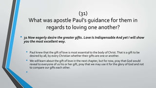 (31)
What was apostle Paul’s guidance for them in
regards to loving one another?
• 31 Now eagerly desire the greater gifts. Love Is Indispensable And yet I will show
you the most excellent way.
• Paul knew that the gift of love is most essential to the body of Christ.That is a gift to be
desired by all, by every Christian whether their gifts are one or another.
• We will learn about the gift of love in the next chapter, but for now, pray that God would
reveal to everyone of us his or her gift, pray that we may use it for the glory of God and not
to compare our gifts each other.
•
 
