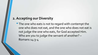 2. Accepting our Diversity
•The one who eats is not to regard with contempt the
one who does not eat, and the one who does not eat is
not judge the one who eats, for God accepted Him.
Who are you to judge the servant of another? –
Romans 14:3-4
 