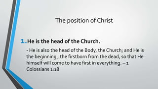 The position of Christ
1.He is the head of the Church.
- He is also the head of the Body, the Church; and He is
the beginning , the firstborn from the dead, so that He
himself will come to have first in everything. – 1
Colossians 1:18
 