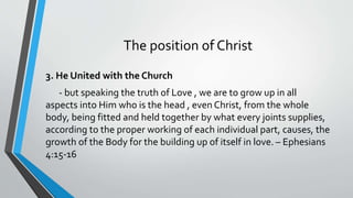 The position of Christ
3. He United with the Church
- but speaking the truth of Love , we are to grow up in all
aspects into Him who is the head , even Christ, from the whole
body, being fitted and held together by what every joints supplies,
according to the proper working of each individual part, causes, the
growth of the Body for the building up of itself in love. – Ephesians
4:15-16
 