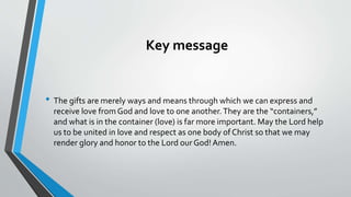 Key message
• The gifts are merely ways and means through which we can express and
receive love from God and love to one another.They are the “containers,”
and what is in the container (love) is far more important. May the Lord help
us to be united in love and respect as one body of Christ so that we may
render glory and honor to the Lord ourGod!Amen.
 