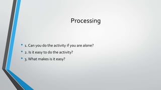 Processing
• 1. Can you do the activity if you are alone?
• 2. Is it easy to do the activity?
• 3.What makes is it easy?
 