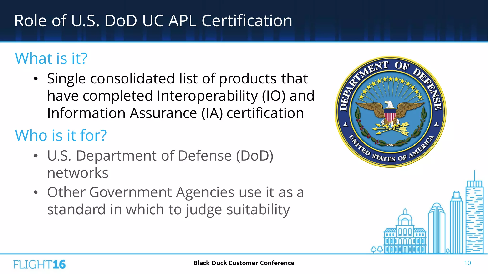 Role of U.S. DoD UC APL Certification
10Black Duck Customer Conference
What is it?
• Single consolidated list of products that
have completed Interoperability (IO) and
Information Assurance (IA) certification
Who is it for?
• U.S. Department of Defense (DoD)
networks
• Other Government Agencies use it as a
standard in which to judge suitability
 