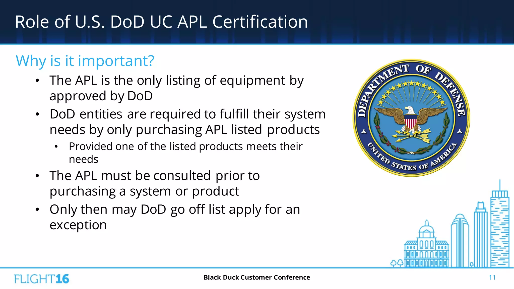 Role of U.S. DoD UC APL Certification
11Black Duck Customer Conference
Why is it important?
• The APL is the only listing of equipment by
approved by DoD
• DoD entities are required to fulfill their system
needs by only purchasing APL listed products
• Provided one of the listed products meets their
needs
• The APL must be consulted prior to
purchasing a system or product
• Only then may DoD go off list apply for an
exception
 