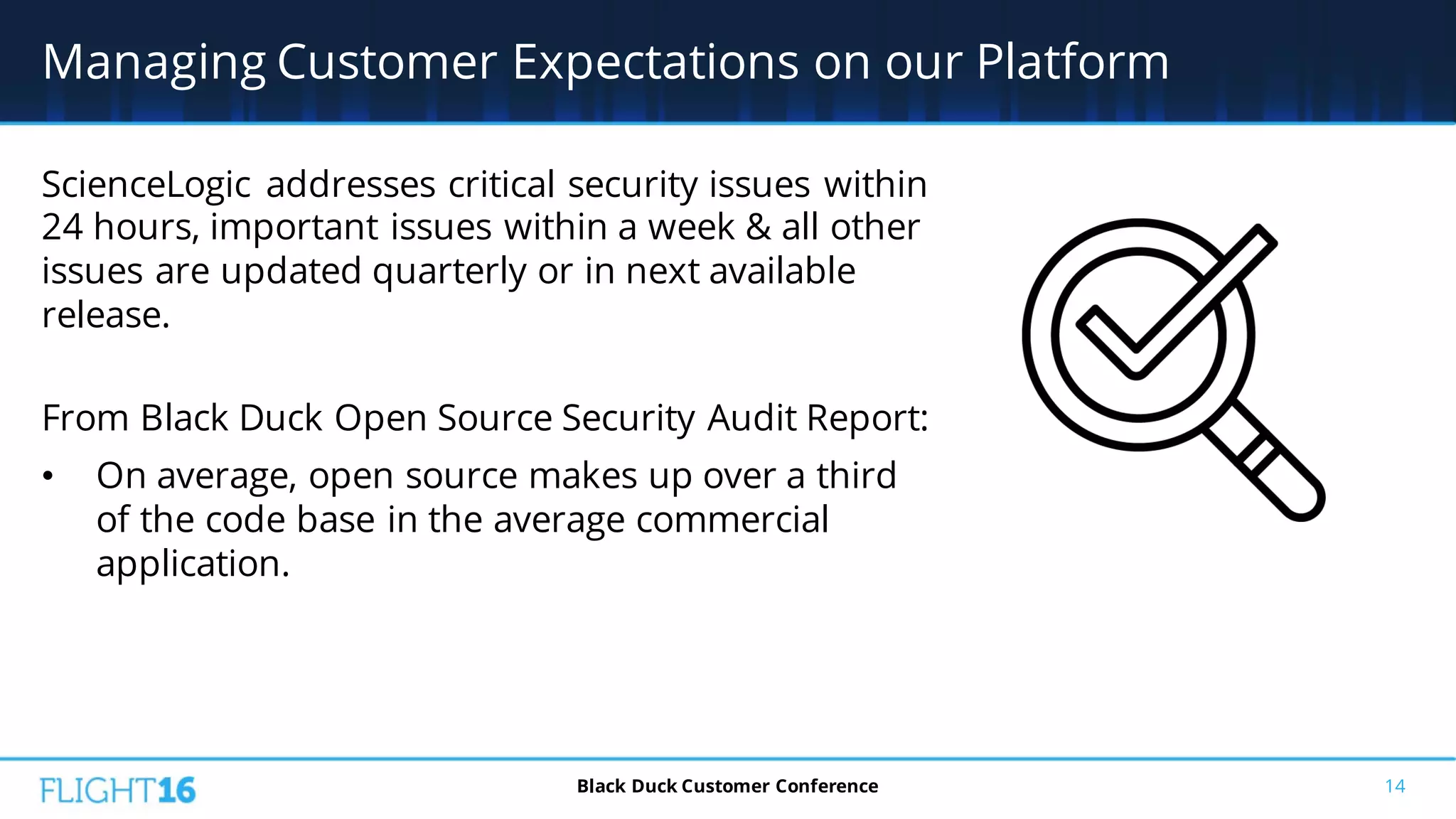 ScienceLogic addresses critical security issues within
24 hours, important issues within a week & all other
issues are updated quarterly or in next available
release.
From Black Duck Open Source Security Audit Report:
• On average, open source makes up over a third
of the code base in the average commercial
application.
14
Managing Customer Expectations on our Platform
Black Duck Customer Conference
 