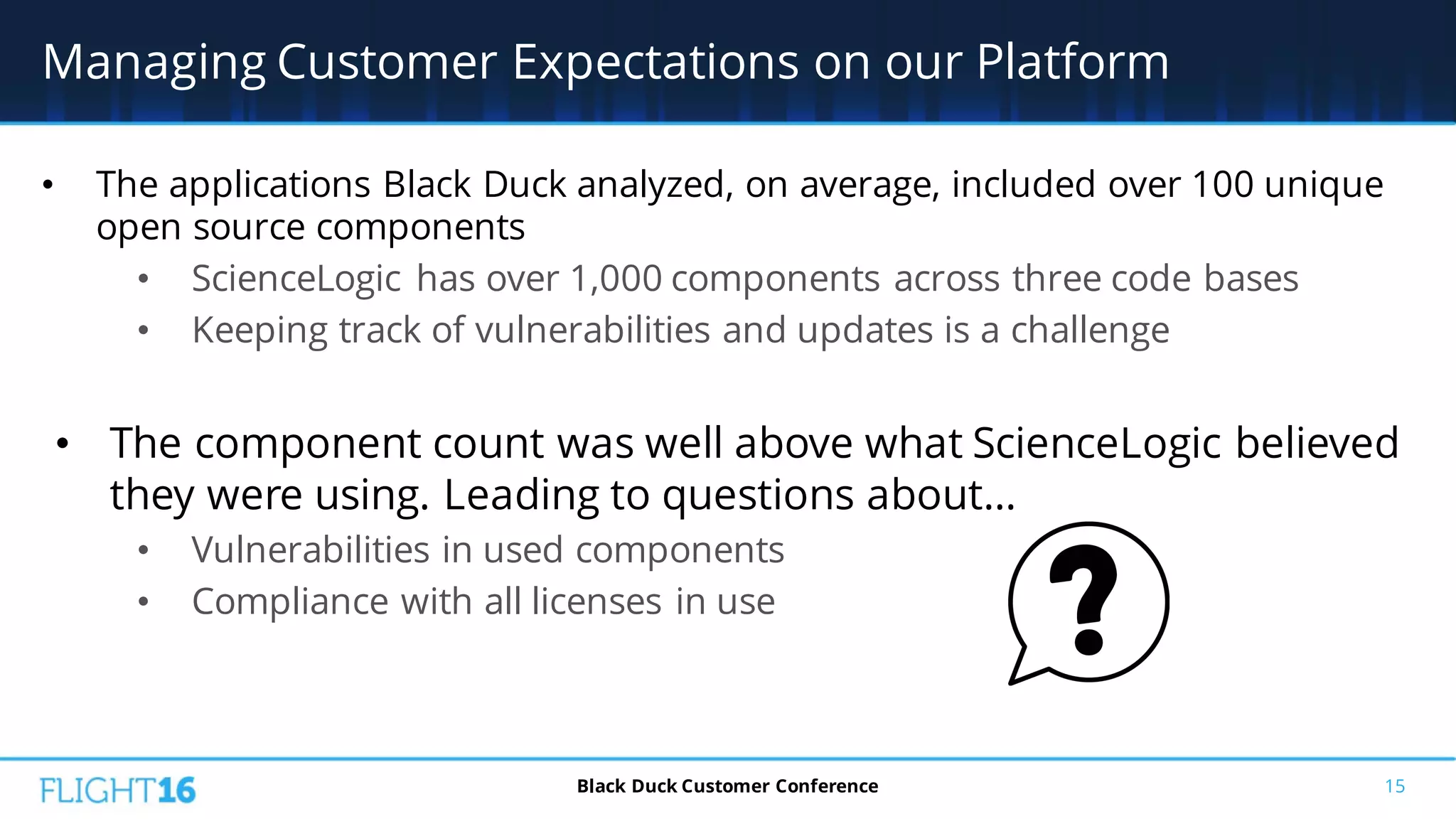 • The applications Black Duck analyzed, on average, included over 100 unique
open source components
• ScienceLogic has over 1,000 components across three code bases
• Keeping track of vulnerabilities and updates is a challenge
• The component count was well above what ScienceLogic believed
they were using. Leading to questions about…
• Vulnerabilities in used components
• Compliance with all licenses in use
15
Managing Customer Expectations on our Platform
Black Duck Customer Conference
 