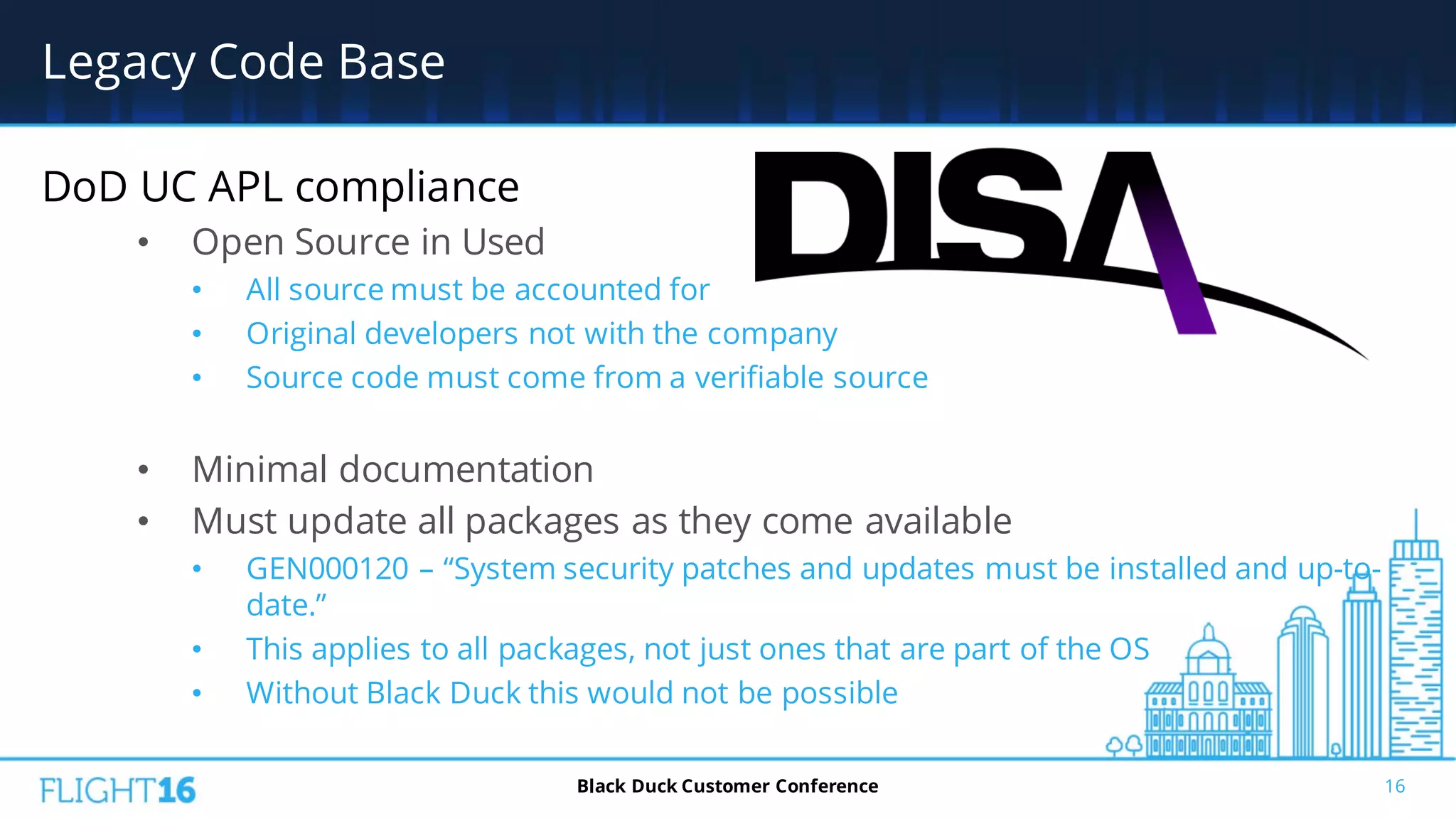 Legacy Code Base
DoD UC APL compliance
• Open Source in Used
• All source must be accounted for
• Original developers not with the company
• Source code must come from a verifiable source
• Minimal documentation
• Must update all packages as they come available
• GEN000120 – “System security patches and updates must be installed and up-to-
date.”
• This applies to all packages, not just ones that are part of the OS
• Without Black Duck this would not be possible
16Black Duck Customer Conference
 