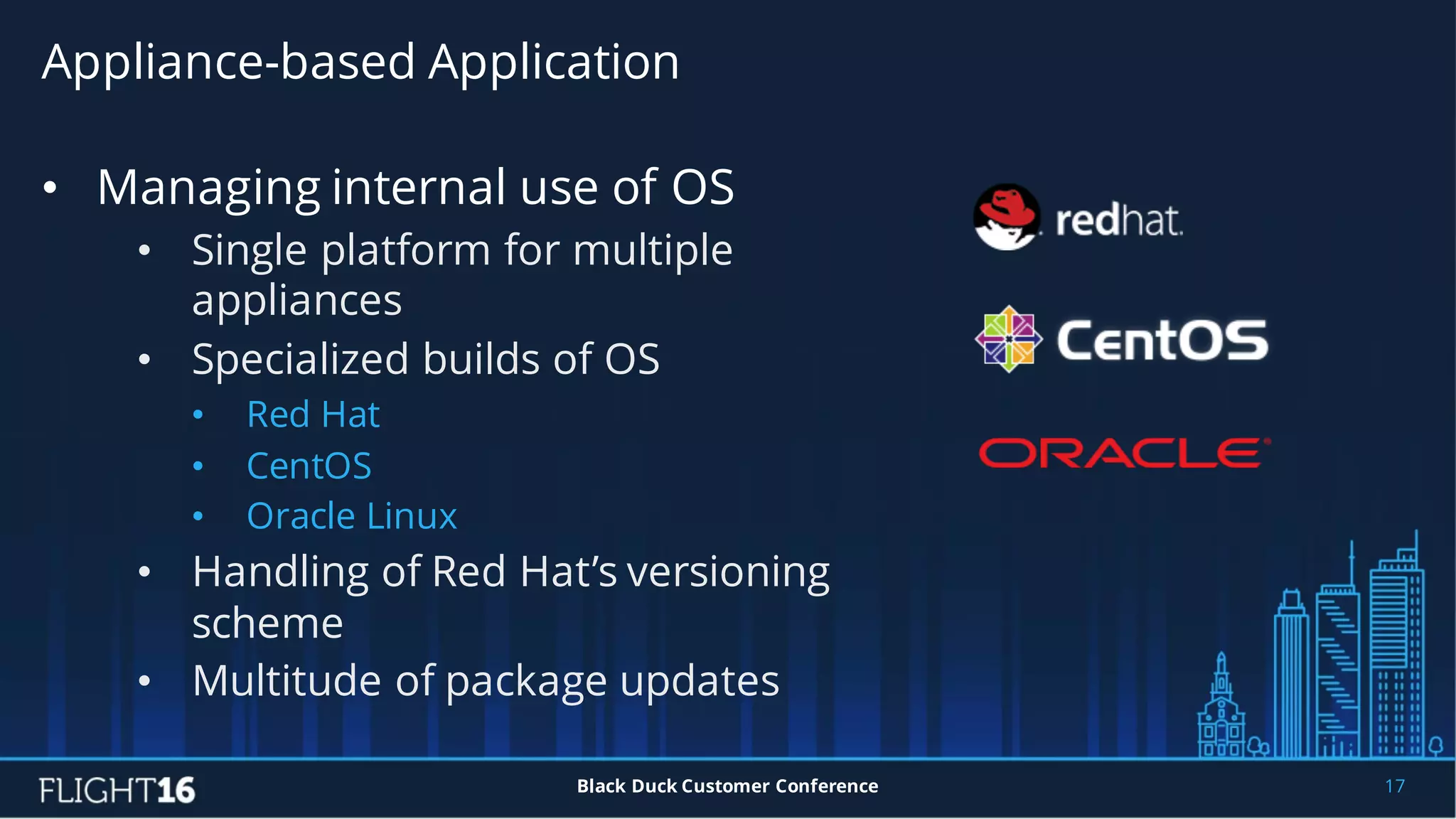 Appliance-based Application
17Black Duck Customer Conference
• Managing internal use of OS
• Single platform for multiple
appliances
• Specialized builds of OS
• Red Hat
• CentOS
• Oracle Linux
• Handling of Red Hat’s versioning
scheme
• Multitude of package updates
 